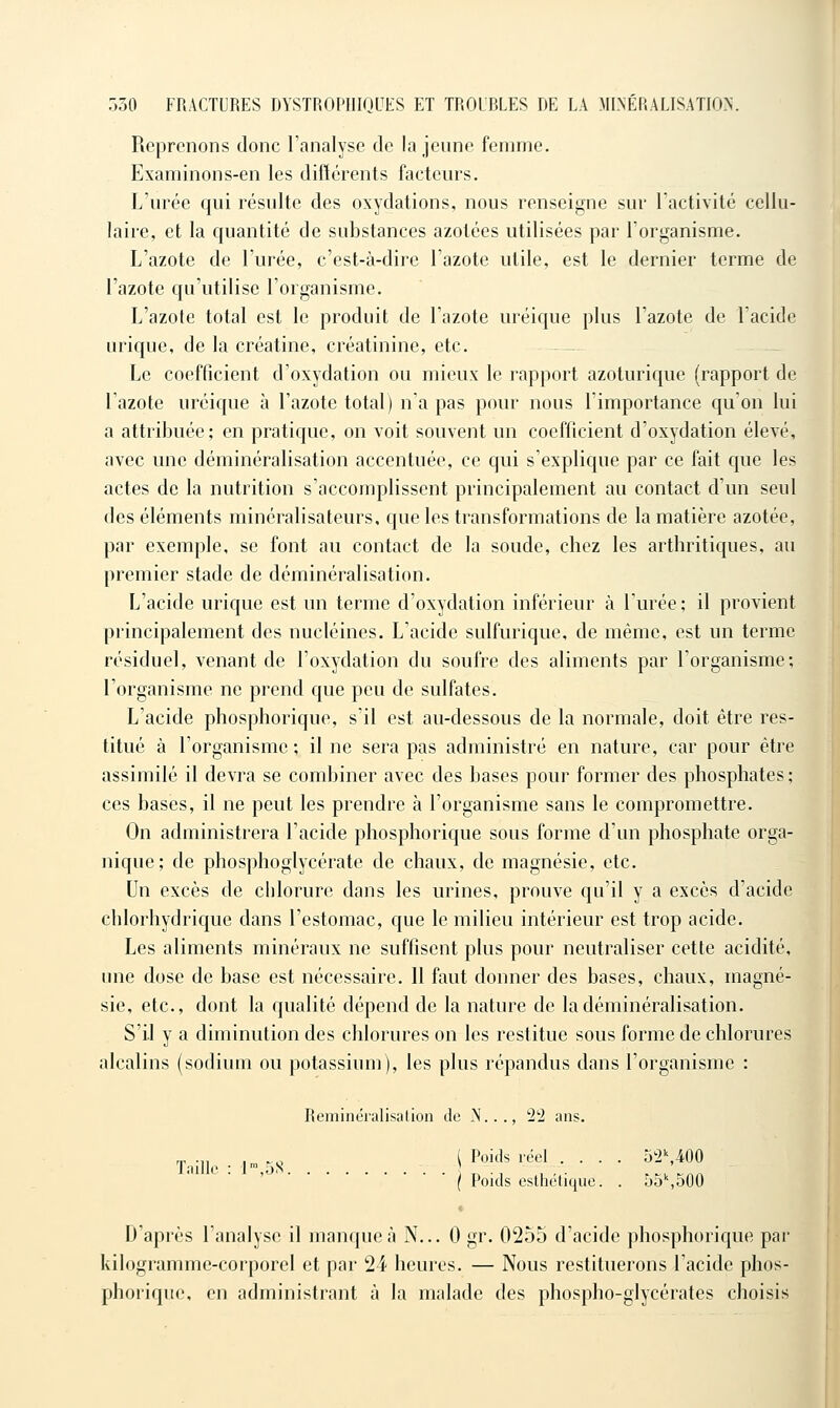 Reprenons donc l'analyse de la jeune femme. Examinons-en les différents facteurs. L'urée qui résulte des oxydations, nous renseigne sur l'activité cellu- laire, et la quantité de substances azotées utilisées par l'organisme. L'azote de l'urée, c'est-à-dire l'azote utile, est le dernier terme de l'azote qu'utilise l'organisme. L'azote total est le produit de l'azote uréique plus l'azote de l'acide urique, de la créatine, créatinine, etc. - Le coefficient d'oxydation ou mieux le rapport azoturique (rapport de l'azote uréique à l'azote total) n'a pas pour nous l'importance qu'on lui a attribuée; en pratique, on voit souvent un coefficient d'oxydation élevé, avec une déminéralisation accentuée, ce qui s'explique par ce fait que les actes de la nutrition s'accomplissent principalement au contact d'un seul des éléments rainéralisateurs. que les transformations de la matière azotée, par exemple, se font au contact de la soude, chez les arthritiques, au premier stade de déminéralisation. L'acide urique est un terme d'oxydation inférieur à l'urée; il provient principalement des nucléines. L'acide sulfurique, de même, est un terme résiduel, venant de l'oxydation du soufre des aliments par l'organisme; l'organisme ne prend que peu de sulfates. L'acide phosphorique, s'il est au-dessous de la normale, doit être res- titué à l'organisme; il ne sera pas administré en nature, car pour être assimilé il devra se combiner avec des bases pour former des phosphates; ces bases, il ne peut les prendre à l'organisme sans le compromettre. On administrera l'acide phosphorique sous forme d'un phosphate orga- nique; de phosphoglycérate de chaux, de magnésie, etc. Un excès de chlorure dans les urines, prouve qu'il y a excès d'acide chlorhydrique dans l'estomac, que le milieu intérieur est trop acide. Les aliments minéraux ne suffisent plus pour neutraliser cette acidité, une dose de base est nécessaire. 11 faut donner des bases, chaux, magné- sie, etc., dont la qualité dépend de la nature de la déminéralisation. S'il y a diminution des chlorures on les restitue sous forme de chlorures alcalins (sodium ou potassium), les plus répandus dans l'organisme : Reminéralisation de N..., 22 ans. , ^. ( Poids réel .... 52\400 Jaille : 1',5S • ■ t^ ■ n i . • ,^. --^/^ ( Poids esthétique. . o5%e)0U D'après l'analyse il manque à N... 0 gr. 0255 d'acide phosphorique par kilogramme-corporel et par 24 heures. — Nous restituerons l'acide phos- phorique, en administrant à la malade des phospho-glycérates choisis