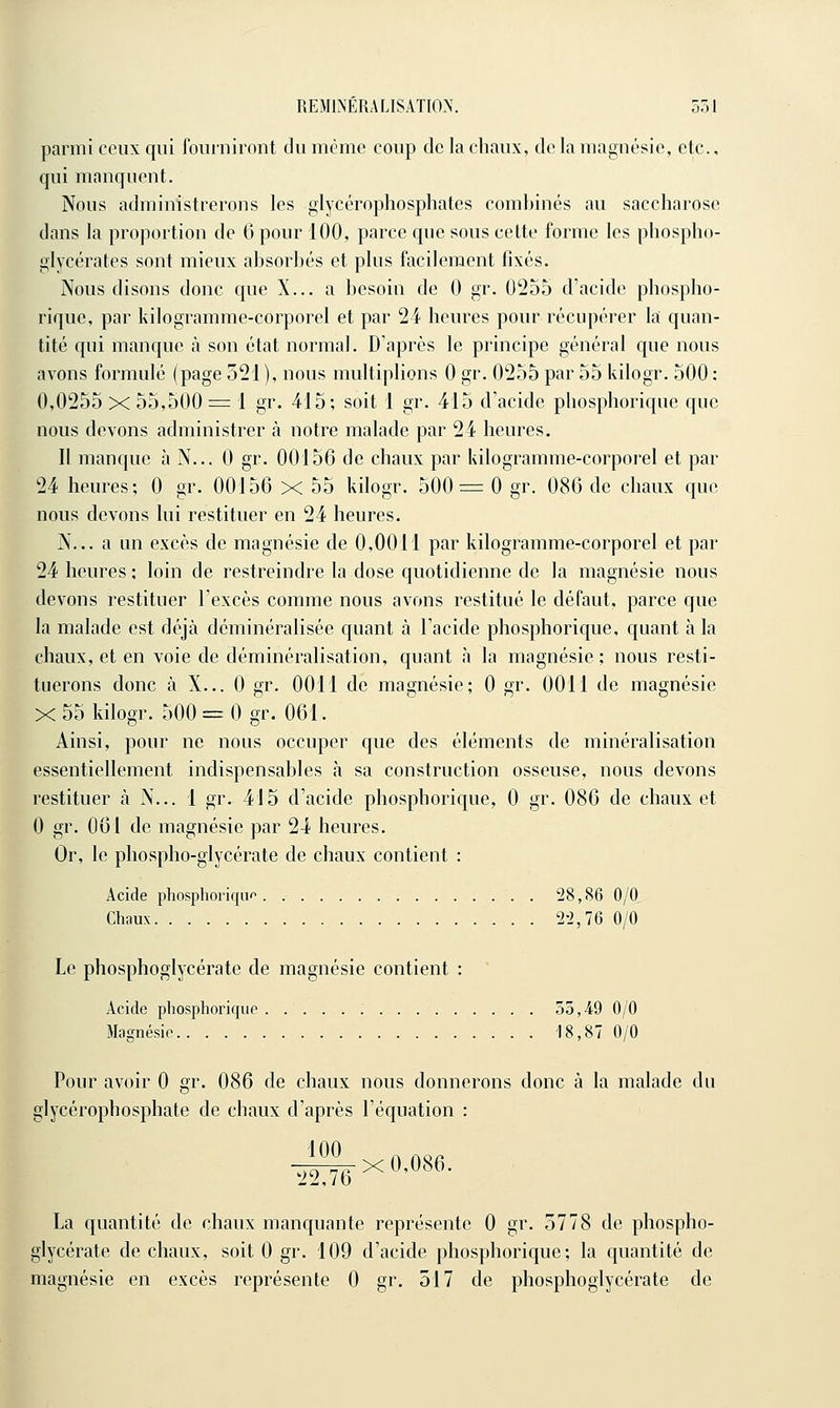 REMlî^ÉRAMSATION. 001 parmi ceux qui fourniront du même coup de la chaux, de la magnésie, etc., qui manquent. Nous administrerons les glycérophosphates combinés au saccharose dans la proportion de 6 pour 100, parce que sous cette forme les phospho- glycérates sont mieux absorbés et plus facilement fixés. Nous disons donc que X... a besoin de 0 gr. Û'255 d'acide phospho- rique, par kilogramme-corporel et par 24 heures pour récupérer la quan- tité qui manque à son état normal. D'après le principe général que nous avons formulé (page 521 ), nous multiplions 0 gr. 0255 par 55 kilogr. 500 : 0,0255 X 55,500 ^ 1 gr. 415; soit i gr. 415 d'acide phosphoriquc que nous devons administrer à notre malade par 24 heures. 11 manque à N... 0 gr. 00156 de chaux par kilogramme-corporel et par 24 heures; 0 gr. 00156 X 55 kilogr. 500^ 0 gr. 086 de chaux que nous devons lui restituer en 24 heures. N... a un excès de magnésie de 0,0011 par kilogramme-corporel et par 24 heures : loin de restreindre la dose quotidienne de la magnésie nous devons restituer l'excès comme nous avons restitué le défaut, parce que la malade est déjà déminéralisée quant à l'acide phosphoriquc, quant à la chaux, et en voie de déminéralisation, quant à la magnésie ; nous resti- tuerons donc à X... 0 gr. 0011 de magnésie; 0 gr. 0011 de magnésie X 55 kilogr. 500 = 0 gr. 061. Ainsi, pour ne nous occuper que des éléments de minéralisation essentiellement indispensables à sa construction osseuse, nous devons restituer à N... 1 gr. 415 d'acide phosphorique, 0 gr. 086 de chaux et 0 gr. 061 de magnésie par 24 heures. Or, le phospho-glycérate de chaux contient : Acide phosphoriqiif 28,86 0/0 Cliaux 2-2,76 0/0 Le phosphoglycérate de magnésie contient : ~ Acide phosphorique : 33,-49 0/0 Magnésie 18,87 0/0 Pour avoir 0 gr. 086 de chaux nous donnerons donc à la malade du glycérophosphate de chaux d'après l'équation : -^x 0,086. La quantité de chaux manquante représente 0 gr. 5778 de phospho- glycérate de chaux, soit 0 gr. 109 d'acide phosphorique; la quantité de magnésie en excès représente 0 gr. 517 de phosphoglycérate de