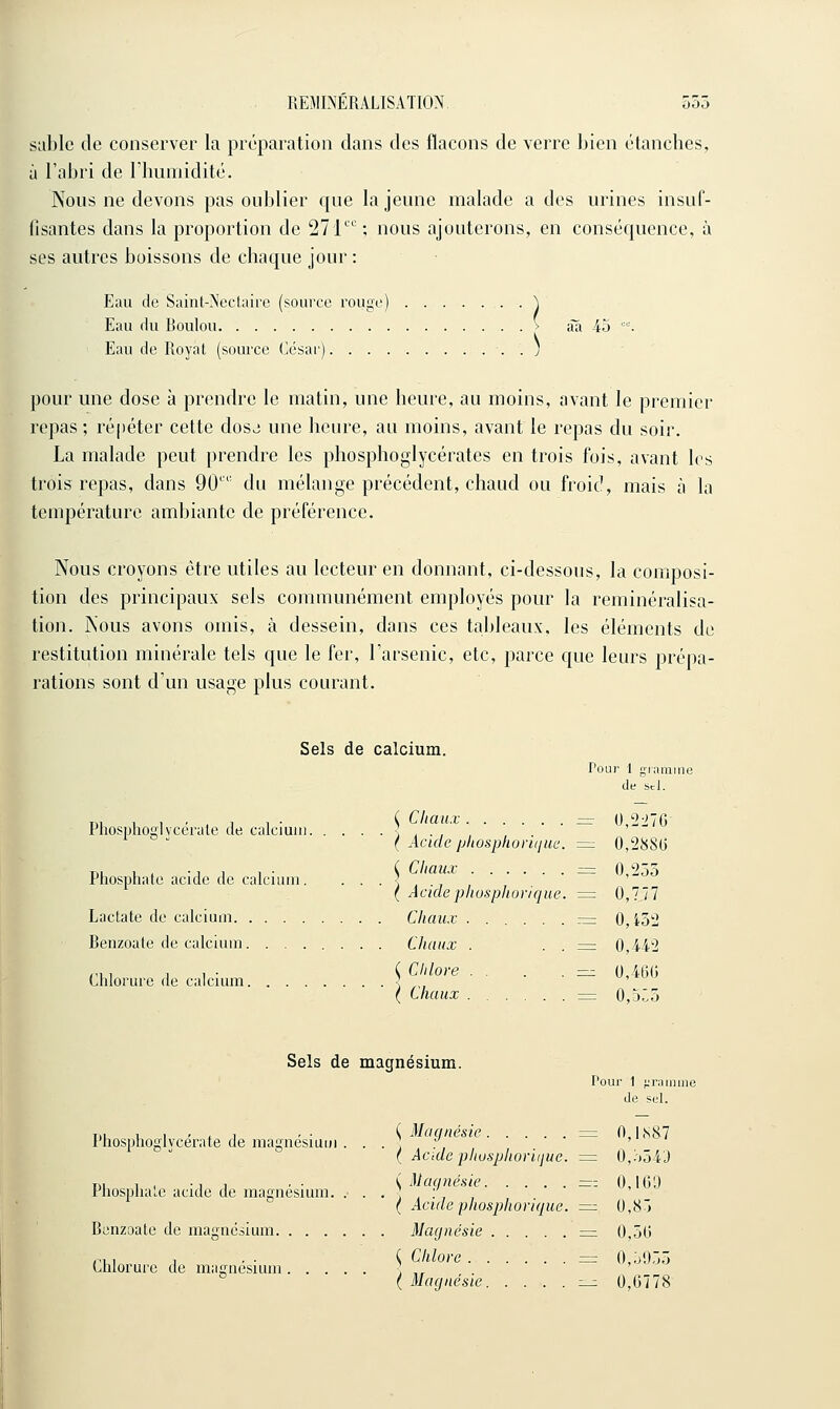 sable de conserver la préparation dans des flacons de verre bien étanches, à l'abri de rhumidité. Nous ne devons pas oublier que la jeune malade a des urines insuf- fisantes dans la proportion de 271; nous ajouterons, en conséquence, à ses autres boissons de chaque jour : Eau de Saint-Nectaire (source rouge) V Eau du Boulou > ââ 45 . Eau de Royat (source César) ) pour une dose à prendre le matin, une heure, au moins, avant le premier repas ; répéter cette dosj une heure, au moins, avant le repas du soir. La malade peut prendre les phosphoglycérates en trois fois, avant les trois repas, dans 90'' du mélange précédent, chaud ou froid, mais à la température ambiante de préférence. Nous croyons être utiles au lecteur en donnant, ci-dessous, la composi- tion des principaux sels communément employés pour la reminéralisa- tion. Nous avons omis, à dessein, dans ces tableaux, les éléments de restitution minérale tels que le fer, l'arsenic, etc, parce que leurs prépa- rations sont d'un usage plus courant. Sels de calcium. Pour 1 gramme de Sel. u, 1 , . , 1 , ■ ( Chaux — (),'2->16 Fhosphoiilvcerate de calcium j • , , ( Acide/jhosplioi-Kjuc. = 0,288(3 T., , , •, 1 1 ■ ( Chaux ZZ3 O/iôô Fnospliate acide de calcium. ■ ■ ■ l , i ( Acidephosphoricjue. = 0,777 Lactate de calcium Chaux .......-= 0,i52 Benzoate de calcium Chaux . . . :=: 0,442 mil- { Chlore . . . . =z 0,46G Chlorure de calcium ' ' ( Chaux = 0,5:5 Sels de magnésium. Pour 1 f;riiimne de siJ. T., , , , , , , ■ ( Magnésie = 0,1,S87 l'hosphoglycerate de magnesiuui . . . ] . ' ( Acide phusphoriijue. = 0,554J T), 1 , -1 , . • i Maqnésie =r; 0,100 Pliospual,e acide de magnésium. ...,..,, ( Acidephosphorique. =: 0,81 Benzoate de magnésium Magnésie =i 0,5(3 ,., 1 1 - • ^ Chlore = 0,5955 Chlorure de magnésium ] ,, ( Magnésie ^^ 0,6778