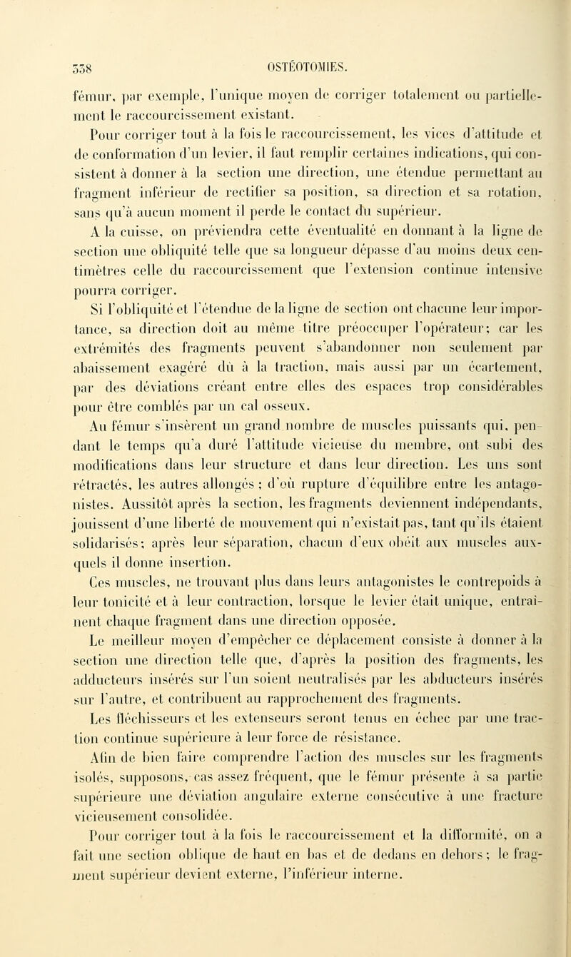 fémur, pur exemple, l'unique moyen de corriger totalement ou partielle- ment le raccourcissement existant. Pour corriger tout à la fois le raccourcissement, les vices d'attitude et de conformation d'un levier, il faut remplir certaines indications, qui con- sistent à donner à la section mie direction, une étendue permettant au fragment inférieur de rectifier sa position, sa direction et sa rotation, sans qu'à aucun moment il perde le contact du supérieur. A la cuisse, on préviendra cette éventualité en donnant à la ligne de section une obliquité telle que sa longueur dépasse d'au moins deux cen- timètres celle du raccourcissement que l'extension continue intensive pourra corriger. Si l'obliquité et l'étendue de la ligne de section ont chacune leur impor- tance, sa direction doit au même titre préoccuper l'opérateur; car les extrémités des fragments peuvent s'abandonner non seulement par abaissement exagéré dû à la traction, mais aussi par un écartement, par des déviations créant entre elles des espaces trop considérables pour être comblés par un cal osseux. Au fémur s'insèrent un grand nombre de muscles puissants qui, pen- dant le temps qu'a duré l'attitude vicieuse du membre, ont subi des modifications dans leur structure et dans leur direction. Les uns sont rétractés, les autres allongés ; d'où rupture d'équilibre entre les antago- nistes. Aussitôt après la section, les fragments deviennent indépendants, jouissent d'une liberté de mouvement qui n'existait pas, tant qu'ils étaient solidarisés; après leur séparation, chacun d'eux obéit aux muscles aux- quels il donne insertion. Ces muscles, ne trouvant plus dans leurs antagonistes le contrepoids à leur tonicité et à leur contraction, lorsque le levier était unique, entraî- nent chaque fragment dans une direction opposée. Le meilleur moyen d'empêcher ce déplacement consiste à donner à la section une direction telle que, d'après la position des fragments, les adducteurs insérés sur l'un soient neutralisés par les abducteurs insérés sur l'autre, et contribuent au rapprochement des fragments. Les fléchisseurs et les extenseurs seront tenus en échec par une trac- tion continue supérieure à leur force de résistance. Ahn de bien faire comprendre l'action des muscles sur les fragments isolés, supposons, cas assez fréquent, que le fémur présente à sa partie supérieure une déviation angulaire externe consécutive à une fracture vicieusement consolidée. Pour corriger tout à la fois le raccourcissement et la difformité, on a fait ime section oblique de haut en bas et de dedans en dehors ; le frag- ment supérieur devient externe, l'inférieur interne.