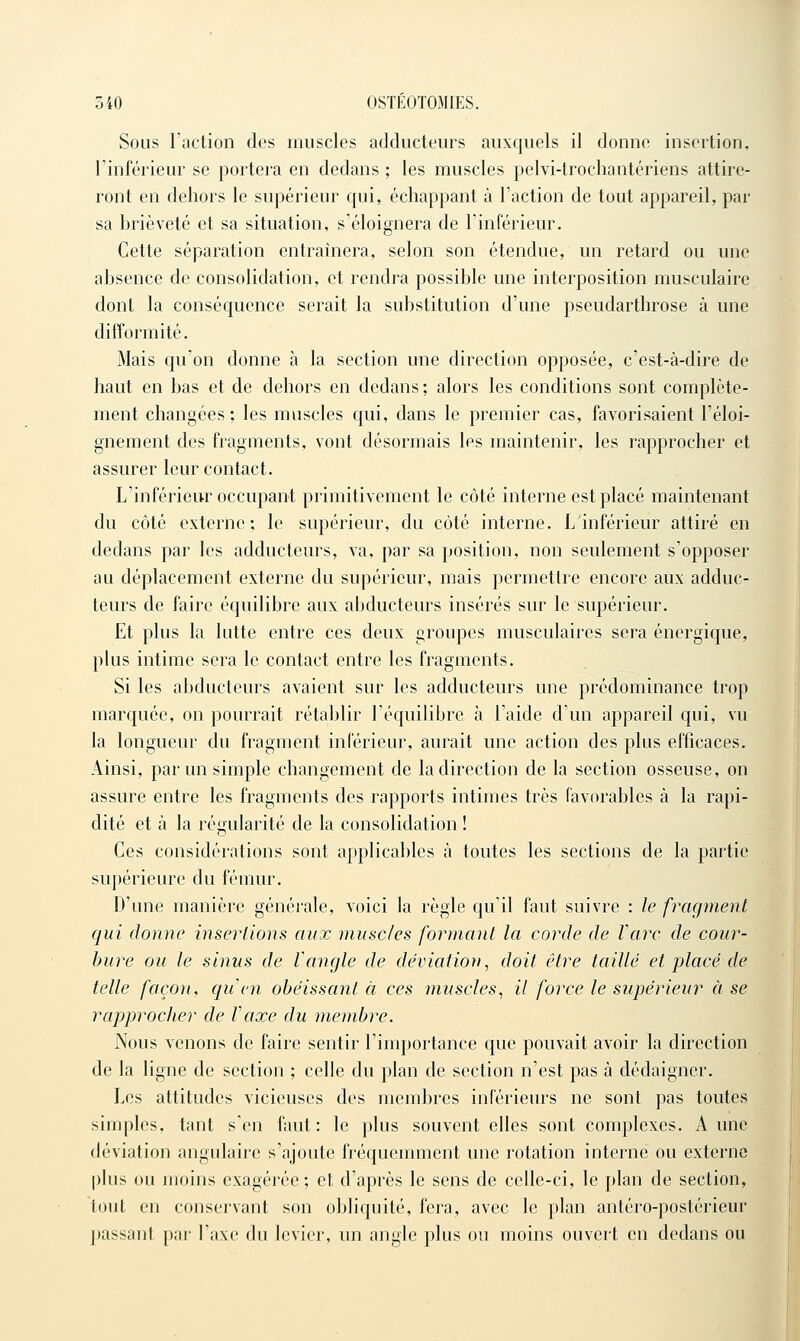 Sous l'action des muscles adducteurs auxquels il donne insertion, l'inférieur se portera en dedans ; les muscles pelvi-trochantériens attire- ront en dehors le supérieur qui, échappant à l'action de tout appareil, par sa brièveté et sa situation, s'éloignera de l'inférieur. Cette séparation entraînera, selon son étendue, un retard ou une ahsence de consolidation, et rendra possible une interposition musculaire dont la conséquence serait la substitution d'une pseudarthrose à une difformité. Mais qu'on donne à la section une direction opposée, c'est-à-dire de haut en bas et de dehors en dedans; alors les conditions sont complète- ment changées: les muscles qui, dans le premier cas, favorisaient l'éloi- gnement des fragments, vont désormais les maintenir, les rapprocher et assurer leur contact. L'inférieur occupant primitivement le côté interne est placé maintenant du côté externe; le supérieur, du côté interne. L'inférieur attiré en dedans par les adducteurs, va, par sa position, non seulement s'opposer au déplacement externe du supérieur, mais permettre encore aux adduc- teurs de faire équilibre aux abducteurs insérés sur le supérieur. Et plus la lutte entre ces deux groupes musculaires sera énergique, plus intime sera le contact entre les fragments. Si les abducteurs avaient sur les adducteurs une prédominance trop marquée, on pourrait rétablir l'équilibre à l'aide d'un appareil qui, vu la longueur du fragment inférieur, aurait une action des plus efficaces. Ainsi, par un simple changement de la direction de la section osseuse, on assure entre les fragments des rapports intimes très favorables à la rapi- dité et à la régularité de la consolidation ! Ces considérations sont applicables à toutes les sections de la partie supérieure du fémur. D'une manière générale, voici la règle qu'il faut suivre : le fragment qui donne insertions aux musc/es formant la corde de rare de cour- bure ou le sinus de rangle de déviation, doit être taillé et placé de telle façon, qiien obéissant à ces muscles, il force le supérieur à se rapprocher de Vaxe du membre. Nous venons de faire sentir l'importance que pouvait avoir la direction de la ligne de section ; celle du plan de section n'est pas à dédaigner. Les attitudes vicieuses des membres inférieurs ne sont pas toutes simples, tant s'en faut: le plus souvent elles sont complexes. Aune déviation angulaire s'ajoute fréquemment une rotation interne ou externe plus ou Jiioins exagérée; et d'après le sens de celle-ci, le plan de section, tout en conservant son obliquité, fera, avec le plan antéro-postérieur passant par l'axe du levier, un angle plus ou moins ouvert en dedans ou