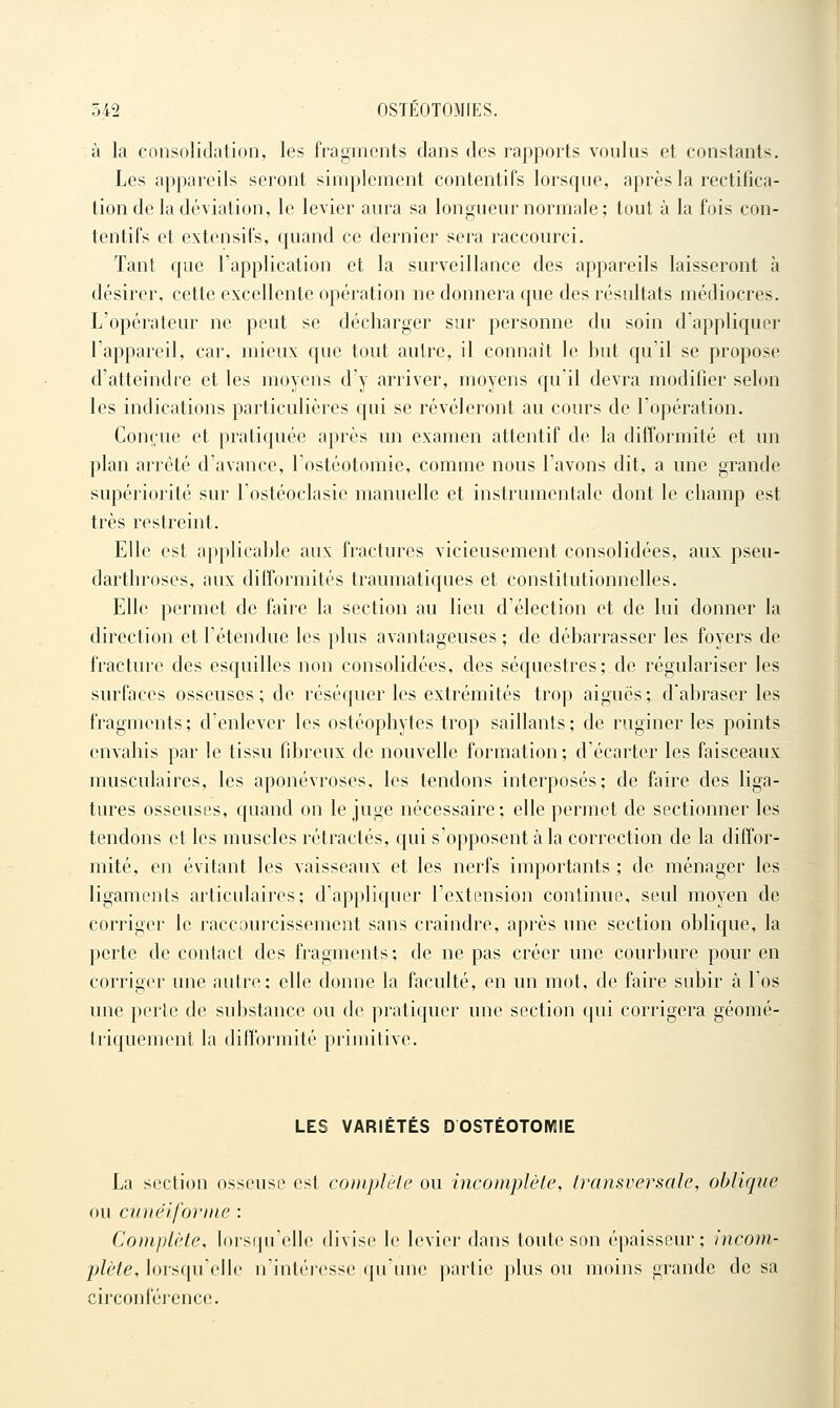 à la consolidation, les fragments dans des rapports voulus et constants. Les appareils seront simplement contentif's lorsque, après la rectifica- tion de la déviation, le levier aura sa longueur normale; tout à la fois con- tentifs et extensifs, c{uand ce dernier sera raccourci. Tant que l'application et la surveillance des appareils laisseront à désirer, cette excellente opération ne donnera c{ue des résultats médiocres. L'opérateur ne peut se décharger sur personne du soin d'appliquer l'appareil, car, mieux que tout autre, il connaît le but qu'il se propose d'atteindre et les moyens d'y arriver, moyens qu'il devra modifier selon les indications particulières qui se révéleront au cours de l'opération. Conçue et pratiquée après im examen attentif de la difformité et un plan arrêté d'avance, l'ostéotomie, comme nous l'avons dit, a une grande supériorité sur l'ostéoclasie manuelle et instrumentale dont le champ est très restreint. Elle est applicable aux fractures vicieusement consolidées, aux pseu- darthroscs, aux difformités traumatiques et constitutionnelles. Elle permet de hive la section au lieu d'élection et de lui donner la direction et l'étendue les plus avantageuses ; de débarrasser les foyers de fracture des esquilles non consolidées, des séquestres; de régulariser les surfaces osseuses; de réséquer les extrémités trop aiguës; d'abraser les fragments; d'enlever les ostéophytes trop saillants; de ruginer les points envahis par le tissu fibreux de nouvelle formation ; d'écarter les faisceaux musculaires, les aponévroses, les tendons interposés; de faire des liga- tures osseuses, quand on le juge nécessaire; elle permet de sectionner les tendons et les muscles rétractés, qui s'opposent à la correction de la diffor- mité, en évitant les vaisseaux et les nerfs importants ; de ménager les ligaments articulaires; d'appliquer l'extension continue, seul moyen de corriger le raccourcissement sans craindre, après une section oblique, la perte de contact des fragments; de ne pas créer une courbure pour en corriger une autre; elle donne la faculté, en un mot, de faire subir à l'os une perte de substance ou de pratiquer une section qui corrigera géomé- triquement la difformité primitive. LES VARIÉTÉS D OSTÉOTOMIE La section osseuse est couiplèle ou incomplète, transversale, oblique ou cunéiforme : Complète, lorsqu'elle divise le levier dans toute son épaisseur; incom- plète, lorsqu'elle n'intéresse qu'une partie plus ou moins grande de sa circoni'éi'cnce.