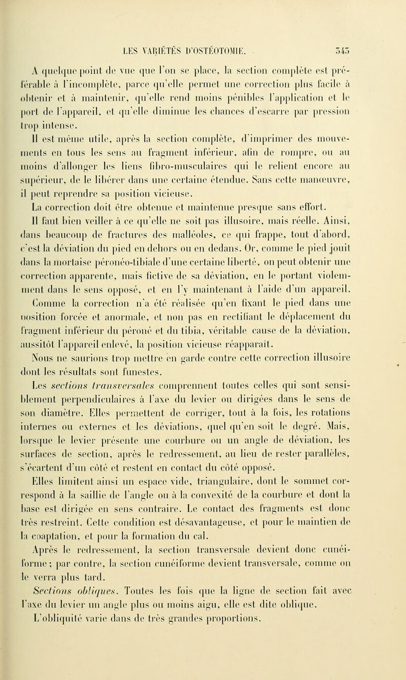 A quelque point de vue que l'on se place, la section complète est pré- férable à l'incomplète, parce qu'elle permet une correction plus facile à obtenir et à maintenir, qu'elle rend moins pénibles l'application et le ])ort de l'appareil, et qu'elle diminue les cbances d'escarre par pression trop intense. Il est même utile, après la section complète, d'imprimer des mouve- ments en tous les sens au fragment inférieur, afin de rompre, ou au moins d'allonger les liens fibr-o-musculaires qui le relient encore au supérieur, de le libérer dans une certaine étendue. Sans cette manœuvre, il peut reprendre sa position vicieuse. La correction doit être obtenue et maintenue presque sans effort. Il faut bien veiller à ce qu'elle ne soit pas illusoire, mais réelle. Ainsi, dans beaucoup de fractures des malléoles, ce qui frappe, tout d'abord, c'est la déviation du pied en dehors ou en dedans. Or, comme le pied jouit dans la mortaise péronéo-tibiale d'une certaine liberté, on peut obtenir une correction apparente, mais fictive de sa déviation, en le portant violem- ment dans le sens opposé, et en l'y maintenant <à l'aide d'un appareil. Comme la correction n'a été réalisée qu'en fixant le pied dans une nosition forcée et anormale, et non pas en rectidant le déplacement du fragment inférieur du péroné et du tibia, véritable cause de la déviation, aussitôt l'appareil enlevé, la position vicieuse réapparaît. Nous ne saurions trop mettre en garde contre cette correction illusoire dont les résultais sont funestes. Les sections transversales comprennent toutes celles qui sont sensi- blement perpendiculaires à l'axe du levier ou dirigées dans le sens de son diamètre. Elles permettent de corriger, tout à la fois, les rotations internes ou externes et les déviations, quel qu'en soit le degré. Mais, lorsque le levier présente une courbure ou un angle de déviation, les surfaces de section, après le redressement, au lieu de rester parallèles, s'écartent d'un côté et restent en contact du côté opposé. Elles limitent ainsi un espace vide, triangulaire, dont le sommet cor- respond à la saillie de l'angle ou à la convexité de la courbure et dont la base est dirigée en sens contraire. Le contact des fragments est donc très restreint. Cette condition est désavantageuse, et pour le Tuaintien de la coaptation, et pour la formation du cal. Après le redressement, la section transversale devient donc cunéi- forme ; par contre, la section cunéiforme devient transversale, comme on le verra plus tard. Sections obliques. Toutes les fois que la ligne de section fait avec l'axe du levier un angle plus ou moins aigu, elle est dite oblique. L'obliquité varie dans de très grandes proportions.