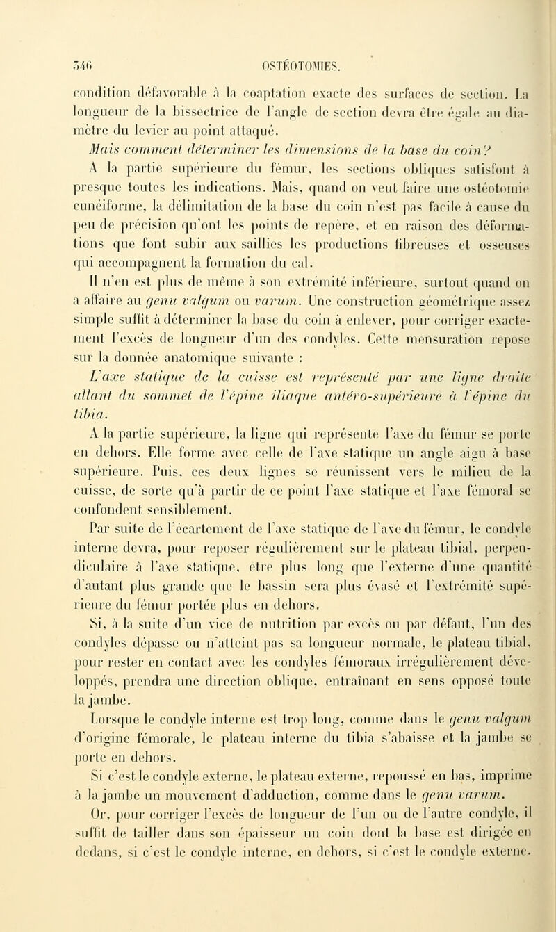 condition défavorable à la coaptation exacte des surfaces de section. La longueur de la bissectrice de l'angle de section devra être égale au dia- mètre du levier au point attaqué. Mais comment déterminer les dimensions de la base du coin ? A la partie supérieure du fémur, les sections obliques satisfont à presque toutes les indications. Mais, quand on veut faire une ostéotomie cunéiforme, la délimitation de la base du coin n'est pas facile à cause du peu de précision qu'ont les points de repère, et en raison des déforma- tions que font subir aux saillies les productions fd^reuses et osseuses qui accompagnent la formation du cal. Il n'en est plus de même à son extrémité inférieure, surtout quand on a affaire au genu valgum ou variim. Une construction géométrique assez simple suffit à déterminer la base du coin à enlever, pour corriger exacte- ment l'excès de longueur d'un des condyles. Cette mensuration repose sur la donnée anatomique suivante : Vaxe statique de la cuisse est représenté par une ligne droite allant du sommet de Vépine iliaque antéro-supérieure à fépine du tibia. A la partie supérieure, la ligne qui représente l'axe du fémur se porte en dehors. Elle forme avec celle de l'axe statique un angle aigu à base supérieure. Puis, ces deux lignes se réunissent vers le milieu de la cuisse, de sorte qu'à partir de ce point l'axe statique et l'axe fémoral se confondent sensiblement. Par suite de l'écartement de l'axe statique de l'axe du fémur, le condyle interne devra, pour reposer régulièrement sur le plateau tibial, perpen- diculaire à l'axe statique, être plus long que l'externe d'une quantité d'autant plus grande que le bassin sera plus évasé et l'extrémité supé- rieure du fémur portée plus en dehors. Si, à la suite d'un vice de nutrition par excès ou par défaut, l'un des condyles dépasse ou n'atteint pas sa longueur normale, le plateau tibial, pour rester en contact avec les condyles fémoraux irrégulièrement déve- loppés, prendra une direction oblique, entraînant en sens opposé toute la jambe. Lorsque le condyle interne est trop long, comme dans le genu valgum d'origine fémorale, le plateau interne du tibia s'abaisse et la jambe se porte en dehors. Si c'est le condyle externe, le plateau externe, repoussé en bas, imprime à la jambe un mouvement d'adduction, comme dans le genu varum. Or, pour corriger l'excès de longueur de l'un ou de l'autre condyle, il suffit de tailler dans son épaisseur un coin dont la base est dirigée en dedans, si c'est le condyle interne, en dehors, si c'est le condyle externe.