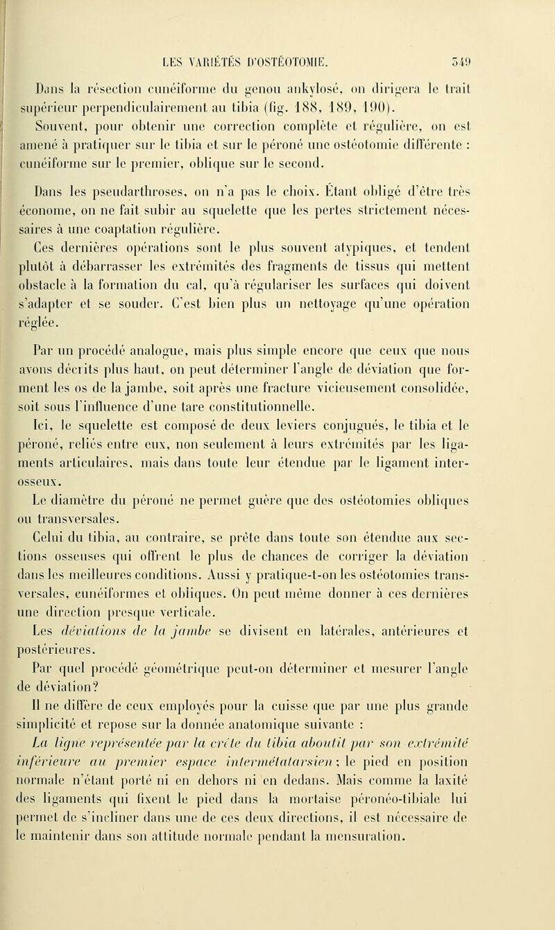 Dans la résection cunéiforme du genou ankylosé, on dirigera le trait supérieur perpendiculairement au tibia (fig. 188, 189, 190). Souvent, pour obtenir une correction complète et régulière, on est amené à pratiquer sur le tibia et sur le péroné une ostéotomie différente : cunéiforme sur le premier, oblique sur le second. Dans les pseudarthroses, on n'a pas le choix. Etant obligé d'être très économe, on ne fait subir au squelette que les pertes strictement néces- saires à une coaptation régulière. Ces dernières opérations sont le plus souvent atypiques, et tendent plutôt à débarrasser les extrémités des fragments de tissus qui mettent obstacle à la formalion du cal, qu'à régulariser les surfaces qui doivent s'adapter et se souder. C'est bien plus un nettoyage qu'une opération réglée. Par un procédé analogue, mais plus simple encore que ceux que nous avons décrits plus haut, on peut déterminer l'angle de déviation que for- ment les os de la jambe, soit après une fracture vicieusement consolidée, soit sous l'influence d'une tare constitutionnelle. Ici, le squelette est composé de deux leviers conjugués, le tibia et le péroné, reliés entre eux, non seulement à leurs extrémités par les liga- ments articulaires, mais dans toute leur étendue par le ligament inter- osseux. Le diamètre du péroné ne permet guère que des ostéotomies obliques ou transversales. Celui du tibia, au contraire, se prête dans toute son étendue aux sec- tions osseuses qui offrent le plus de chances de corriger la déviation dans les meilleures conditions. Aussi y pratique-t-on les ostéotomies trans- versales, cunéiformes et obliques. On peut même donner à ces dernières une direction presque verticale. Les déviations de la jambe se divisent en latérales, antérieures et postérieures. Par quel procédé géométrique peut-on déterminer et mesurer l'angle de déviation? Il ne diffère de ceux employés pour la cuisse que par une plus grande simplicité et repose sur la donnée anatoraique suivante : La ligne représentée par la crtte du tibia aboutit par son extrémité inférieure au premier espace inlermétatarsien ; le pied en position normale n'étant porté ni en dehors ni en dedans. Mais comme la laxité des ligaments qui fixent le pied dans la mortaise péronéo-tibiale lui permet de s'incliner dans une de ces deux directions, il est nécessaire de le maintenir dans son attitude normale pendant la mensuration.