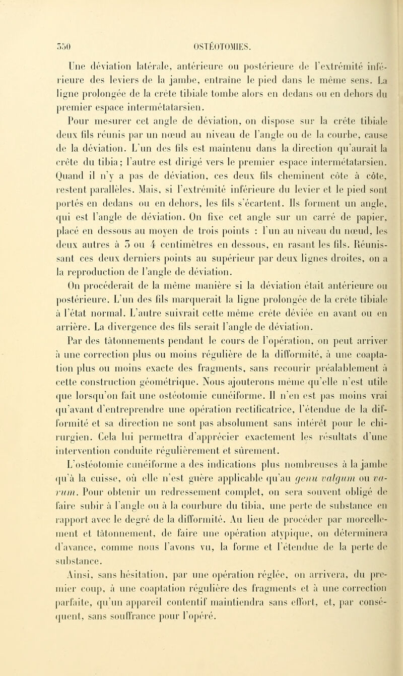 Une déviation latérale, antérieure ou postérieure de l'extrémité infé- lieure des leviers de la jambe, entraîne le pied dans le même sens. La ligne prolongée de la crête tibiale tombe alors en dedans ou en dehors du premier espace intermétatarsien. Pour mesurer cet angle de déviation, on dispose sur la crête tibiale deux fils réunis par un nœud au niveau de l'angle ou de la courbe, cause de la déviation. L'un des fils est maintenu dans la direction qu'aurait la crête du tibia; l'autre est dirigé vers le premier espace intermétatarsien. Quand il n'y a pas de déviation, ces deux fils cheminent côte à côte, lestent parallèles. Mais, si l'extrémilé inférieure du levier et le pied sont portés en dedans ou en dehors, les fils s'écartent. Ils forment un angle, qui est l'angle de déviation. On fixe cet angle sur un carré de papier, placé en dessous au moyen de trois points : l'un au niveau du nœud, les deux autres à 3 ou 4 centimètres en dessous, en rasant les fils. Réunis- sant ces deux derniers points au supérieur par deux lignes droites, on a la reproduction de l'angle de déviation. On procéderait de la même manière si la déviation était antérieure ou postérieure. L'un des fils marquerait la ligne prolongée de la crête tibiale à l'état normal. L'autre suivrait cette même crête déviée en avant ou en arrière. La divergence des fils serait l'angle de déviation. Par des tâtonnements pendant le cours de l'opération, on peut arriver à une correction plus ou moins régulière de la difformité, à une coapta- tion plus ou moins exacte des fragments, sans recourir préalablement à cette construction géométrique. Nous ajouterons même qu'elle n'est utile que lorsqu'on fait une ostéotomie cunéiforme. Il n'en est pas moins vrai qu'avant d'entreprendre une opération rectificatrice, l'étendue de la dif- formité et sa direction ne sont pas absolument sans intérêt pour le chi- lurgien. Cela lui permettra d'apprécier exactement les n'isultats d'une intervention conduite régulièrement et sûrement. L'ostéotomie cunéiforme a des indications plus nombreuses à la jambe qu'à la cuisse, où elle n'est guère applicable qu'au genu valgiim ou va- rum. Pour obtenir un redressement complet, on sera souvent obligé de faire subir à l'angle ou à la courbure du tibia, une perte de substance en rapport avec le degré de la difformité. Au lieu de procéder par morcelle- ment et tâtonnement, de faire une opération atypique, on déterminera d'avance, comme nous l'avons vu, la forme et l'étendue de la perte de substance. Ainsi, sans hésitation, par une opération réglée, on arrivera, du pre- mier coup, à une coaptation régulière des fragments et à une correction parfaite, qu'un appareil contentif maintiendra sans effort, et, par consé- (pient, sans souffrance pour l'opéi-é.