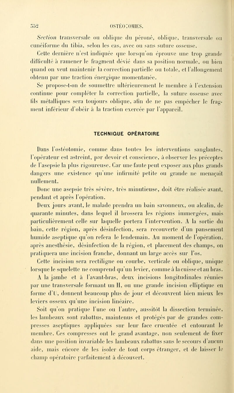 Section transversale ou oblique du péroné, oblique, transversale ou cunéiforme du tibia, selon les cas, avec ou sans suture osseuse. Cette dernière n'est indiquée que lorsqu'on éprouve une trop grande difficulté à ramener le fragment dévié dans sa position normale, ou bien quand on veut maintenir la correction partielle ou totale, et l'allongement obtenu par une traction énergique momentanée. Se propose-t-on de soumettre ultérieurement le membre à l'extension continue pour compléter la correction partielle, la suture osseuse avec fils métalliques sera toujours oblique, afin de ne pas empêcher le frag- ment inférieur d'obéir à la traction exercée par l'appareil. TECHNIQUE OPERATOIRE Dans l'ostéotomie, comme dans toutes les interventions sanglantes, l'opérateur est astreint, pnr devoir et conscience, à observer les préceptes de l'asepsie la plus rigoureuse. Car une faute peut exposer aux plus grands dangers une existence qu'une infirmité petite ou grande ne menaçait nullement. Donc une asepsie très sévère, très minutieuse, doit être réalisée avant, pendant et après l'opération. Deux jours avant, le malade prendra un bain savonneux, ou alcalin, de quarante minutes, dans lequel il brossera les régions immergées, mais particulièrement celle sur laquelle portera l'intervention. A la sortie du bain, cette région, après désinfection, sera recouverte d'un pansement humide aseptique qu'on refera le lendemain. Au moment de l'opération, après anesthésie, désinfection de la région, et placement des champs, on pratiquera une incision franche, donnant un large accès sur l'os. Cette incision sera rectiligne ou courbe, verticale ou oblique, unique lorsque le squelette ne comprend qu'un levier, comme à la cuisse et au bras. A la jambe et à l'avant-bras. deux incisions longitudinales réunies par une transversale formant un H, ou une grande incision elliptique en forme d'il, donnent beaucoup plus de jour et découvrent bien mieux les leviers osseux qu'une incision linéaire. Soit qu'on pratique l'une ou l'autre, aussitôt la dissection terminée, les lambeaux sont rabattus, maintenus et protégés par de grandes com- presses aseptiques appliquées sur leur face crucntée et entourant le membre. Ces compresses ont le grand avantage, non seulement de fixer dans une position invariable les lambeaux rabattus sans le secours d'aucun aide, mais encore de les isoler de tout corps étranger, et de laisser le champ opératoire parfaitement à découvert.