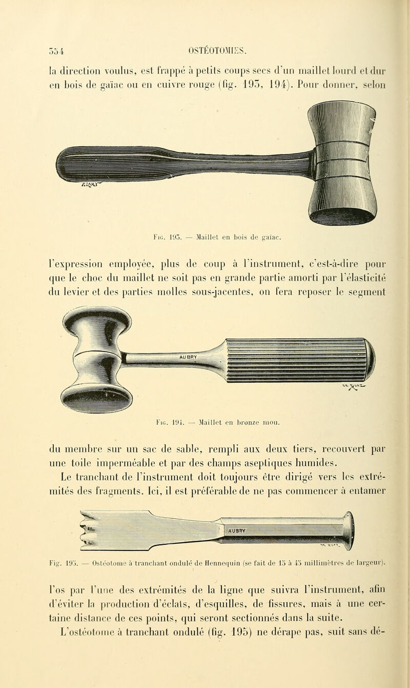 la direction voulus, est frappé à petits coups secs d'un maillet lourd et dur en bois de gaïac ou en cuivre rouge (fig. 195, 194). Pour donner, selon FiG. 193. — Maillet en bois de tcaïac. l'expression employée, plus de coup à l'instrument, c'est-à-dire pour que le choc du maillet ne soit pas en grande partie amorti par Télasticité du levier et des parties molles sous-jacentes, on fera reposer le segment Fig. 19i. — Maillet en bronze mou. du membre sur un sac de sable, rempli aux deux tiers, recouvert par une toile imperméable et par des champs aseptiques humides. Le tranchant de l'instrument doit toujours être dirigé vers les extré- mités des fragments. Ici, il est préférable de ne pas commencer à entamer Fig. 19j. — Ostéotome à tranchant ondulé de Hennequin (se fait de 15 à 43 millimètres de largeur). j l'os par l'une des extrémités de la ligne que suivra l'instrument, afin d'éviter la production d'éclats, d'esquilles, de fissures, mais à une cer- taine distance de ces points, qui seront sectionnés dans la suite. L'ostéotouie à tranchant ondulé (fig. 195) ne dérape pas, suit sans dé-