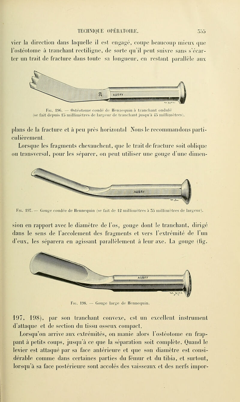 vier la direction dans laquelle il est engagé, coupe beaucoup mieux que l'ostéotome à tranchant recliligne, de sorte qu'il peut suivre sans s'écar- ter un trait de fracture dans toute sa longueur, en restant parallèle aux Fie. 196. — Ostéotome coudé do Ilonnequin à trancliant ondulé (se fait depuis 13 millimètres de largeur de trauclianl jusqu'à io millimètres). plans de la fracture et à peu près horizontal Nous le recommandons parti- culièrement. Lorsque les fragments chevauchent, que le trait de fracture soit oblique ou transversal, pour les séparer, on peut utiliser une gouge d'une dimen- FiG. 197. — Gouge coudée de Hennequin (se fait de 12 millimètres à 53 millimètres de largeur). sion en rapport avec le diamètre de l'os, gouge dont le tranchant, dirigé dans le sens de l'accolement des fragments et vers l'extrémité de l'un d'eux, les séparera en agissant parallèlement à leur axe. La gouge (fig. FiG. 198. — Gouge large de Hennequin. 197, 198), par son tranchant convexe, est un excellent instrument d'attaque et de section du tissu osseux compact. Lorsqu'on arrive aux extrémités, on manie alors l'ostéotome en frap- pant à petits coups, jusqu'à ce que la séparation soit complète. Quand le levier est attaqué par sa face antérieure et que son diamètre est consi- dérable comme dans certaines parties du fémur et du tibia, et surtout, lorsqu'à sa face postérieure sont accolés des vaisseaux et des nerfs impor-