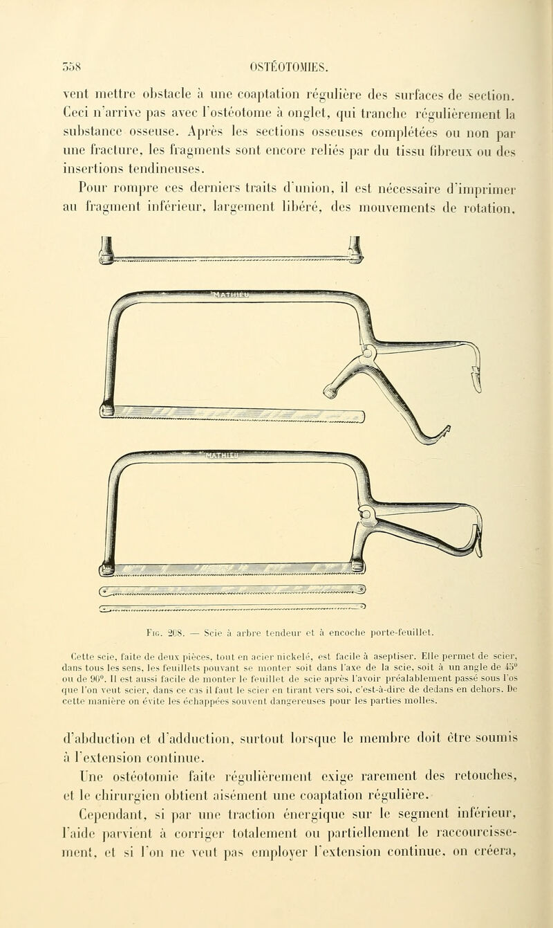 vent mettre obstacle à une coaptation régulière des surfaces de section. Ceci n'arrive pas avec Tostéotonie a onglet, qui tranche régulièrement la substance osseuse. Après les sections osseuses complétées ou non par une fracture, les fragments sont encore reliés par du tissu fibreux ou des insertions tendineuses. Pour rompre ces derniers traits d'union, il est nécessaire d'imprimer au fragment inférieur, largement libéré, des mouvements de rotation. FiG. 308. — Scie à arbre tendeur et à encoclie porte-feuillet. Cette scie, faite de deux pièces, tout en acier nickelé, est facile à aseptiser. Elle permet de scier, dans tous les sens, les feuillets pouvant se monter soit dans l'axe de la scie, soit à un angle de ib ou de 90. Il est aussi facile de monter le feuillet de scie après l'avoir préalablement passé sous l'os que l'on veut scier, dans ce cas il faut le scier en tirant vers soi, c'est-à-dire de dedans en dehors. De cette manière on évite les échappées souvent dangereuses pour les parties molles. d'abduction et d'adduction, surtout lorsque le membre doit être soumis à l'extension continue. Une ostéotomie faite régulièrement exige rarement des retouches, et le chirurgien obtient aisément une coaptation régulière. Cependant, si par une traction énergique sur le segment inférieur, l'aide parvient à corriger totalement ou partiellement le raccourcisse- ment, et si l'on ne veut pas employer l'extension continue, on créera,