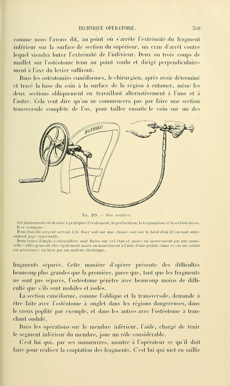 comme nous l'avons dit, au point où s'arrête rextrémité du fragment inférieur sur la surface de section du supérieur, un cran d'arrêt contre lequel viendra buter l'extrémité de l'inférieur. Deux ou trois coups de maillet sur l'ostéotome tenu au point voulu et dirigé perpendiculaire- ment à l'axe du levier suffiront. Dans les ostéotomies cunéiformes, le chirurgien, après avoir déterminé et tracé la base du coin à la surface de la région à entamer, mène les deux sections obliquement en travaillant alternativement à l'une et à l'autre. Cela veut dire qu'on ne commencera pas par faire une section transversale complète de l'os, pour tailler ensuite le coin sur un des Fie 209 Scie rotative.' Cet instrument est destiné ù pratiquer l'évidement, la perforation, la trépanation et la section des os. Il se compose : D'un étau dit serçrent servant à le fixer soit sur une chaise, soit sur le bord d'un lit ou tout autre endroit jugé convenable. Deux roues d'angle à crémaillère sont fixées sur cet étau et mises en mouvement par une mani- velle : elles peuvent être également mises en mouvement à l'aide d'une pédale (dans ce cas un volant est nécessaire) ou bien par un moteur électrique. fragments séparés. Cette manière d'opérer présente des difficultés beaucoup plus grandes que la première, parce que, tant que les fragments ne sont pas séparés, l'ostéotome pénètre avec beaucoup moins de diffi- culté que s'ils sont mobiles et isolés. La section cunéiforme, comme l'oblique et la transversale, demande à être faite avec l'ostéotome à ondet dans les régions dangereuses, dans le creux poplité par exemple, et dans les autres avec l'ostéotome à tran- chant ondulé. Dans les opérations sur le membre inférieur, l'aide, chargé de tenir le segment inférieur du membre, joue un rôle considérable. C'est lui qui, par ses manœuvres, montre à l'opérateur ce qu'il doit faire pour réalisin* la coaptation des fragments. C'est lui qui met en saillie