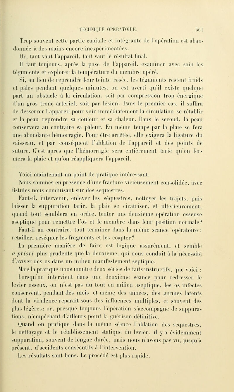 Trop souvent cotte partie capitale et intégrante de Topération est aban- donnée à des mains encore ineApérimcntées. Or, tant vaut Fappareil, tant vaut le résultat linal. 11 faut toujours, après la pose de l'appareil, examiner avec soin les téguments et explorer la température du membre opéré. Si, au lieu de reprendre leur teinte rosée, les téguments restent froids et pâles pendant quelques minutes, on est averti qu'il existe quelque part un obstacle à la circulation, soit par compression trop énergique d'un gros tronc artériel, soit par lésion. Dans le premier cas, il suffira de desserrer l'appareil pour voir immédiatement la circulation se rétablir et la peau reprendre sa couleur et sa chaleur. Dans le second, la peau conservera au contraire sa pâleur. En même temps par la plaie se fera une abondante hémorragie. Pour être arrêtée, elle exigera la ligature du vaisseau, et par conséquent l'ablation de l'appareil et des points de suture. C'est après que l'hémorragie sera entièrement tarie qu'on fer- mera la plaie et qu'on réappliquera l'appareil. Voici maintenant un point de pratique intéressant. Nous sommes en présence d'une fracture vicieusement consolidée, avec fistules nous conduisant sur des séquestres. Faut-il, intervenir, enlever les séquestres, nettoyer les trajets, puis laisser la suppuration tarir, la plaie se cicatriser, et ultérieurement, quand tout semblera en ordre, tenter une deuxième opération osseuse aseptique pour remettre l'os et le membie dans leur position normale? Faut-il au contraire, tout terminer dans la môme séance opératoire : retailler, réséquer lés fragments et les coapter ? La première manière de faire est logique assurément, et semble a priori plus prudente que la deuxième, qui nous conduit à la nécessité d'aviver des os dans un milieu manifestement septique. Mais la pratique nous montre deux séries de faits instructifs, que voici : Lorsqu'on intervient dans une deuxième séance pour redresser le levier osseux, on n'est pas du tout en milieu aseptique, les os infectés conservent, pendant des mois et même des années, des germes latents dont la virulence reparait sous des inlluences multiples, et souvent des plus légères; or, presque toujours l'opération s'accompagne de suppura- tions, n'empêchant d'ailleurs point la guérison définitive. Quand on pratique dans la même séance l'ablation des séquestres, le nettoyage et le rétablissement statique du levier, il y a évidemment suppuration, souvent de longue durée, mais nous n'avons pas vu, jusqu'à présent, d'accidents consécutifs à l'intervention. Les résultats sont bons. Le procédé est plus rapide.