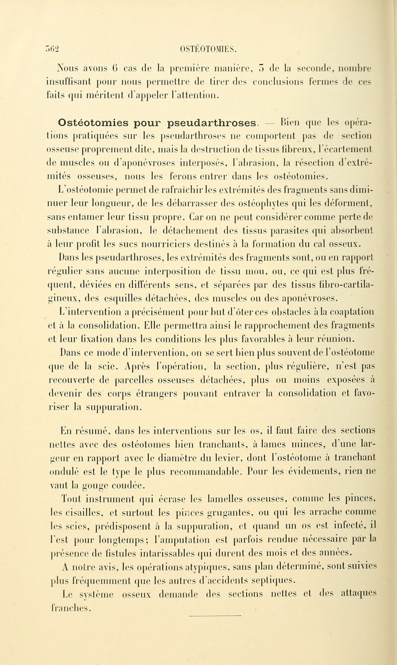 Nous avons 6 cas de la première manière, 5 de la seconde, nombre insuffisant pour nous permettre de tirer des conclusions fermes de ces faits qui méritent d'appeler l'attention. Ostéotomies pour pseudarthroses. — Bien que les opéra- tions pratiquées sur les pseudarthroses ne comportent pas de section osseuse proprement dite, mais la destruction de tissus fibreux, l'écartement de muscles ou d'aponévroses interposés, l'abrasion, la résection d'extré- mités osseuses, nous les ferons entrer dans les ostéotomies. L'ostéotomie permet de rafraîchir les extrémités des fragments sans dimi- nuer leur longueur, de les débarrasser des ostéophytes qui les déforment, sans entamer leur tissu propre. Car on ne peut considérer comme perte de substance l'abrasion, le détachement des tissus parasites qui absorbent à leur profit les sucs nourriciers destinés à la formation du cal osseux. Dans les pseudarthroses, les extrémités des fragments sont, ou en rapport régulier sans aucune interposition de tissu mou, ou, ce qui est plus fré- quent, déviées en différents sens, et séparées par des tissus fibro-cartila- gineux, des esquilles détachées, des muscles ou des aponévroses. L'intervention a précisément pour but d'ôter ces obstacles à la coaptation et à la consolidation. Elle permettra ainsi le rapprochement des fragments et leur fixation dans les conditions les plus favorables à leur réunion. Dans ce mode d'intervention, on se sert bien plus souvent de l'ostéotome que de la scie. Après l'opération, la section, plus régulière, n'est pas recouverte de parcelles osseuses détachées, plus ou moins exposées à devenir des corps étrangers pouvant entraver la consolidation et favo- riser la suppuration. En résumé, dans les interventions sur les os, il faut faire des sections nettes avec des ostéotomes bien tranchants, à lames minces, d'une lar- geur en rapport avec le diamètre du levier, dont l'ostéotome à tranchant ondulé est le type le plus recommandable. Pour les évidements, lien ne vaut la gouge coudée. Tout instrument qui écrase les lamelles osseuses, comme les pinces, les cisailles, et surtout les pinces grugantes, ou qui les arrache comme les scies, prédisposent à la suppuration, et quand un os est infecté, il l'est pour longtemps; l'amputation est parfois rendue nécessaire parla présence de fistules intarissables qui durent des mois et des années. A notre avis, les opérations atypiques, sans plan déterminé, sont suivies plus fréquemment que les autres d'accidents septiques. Le système osseux demande des sections nettes et des attaques franches.