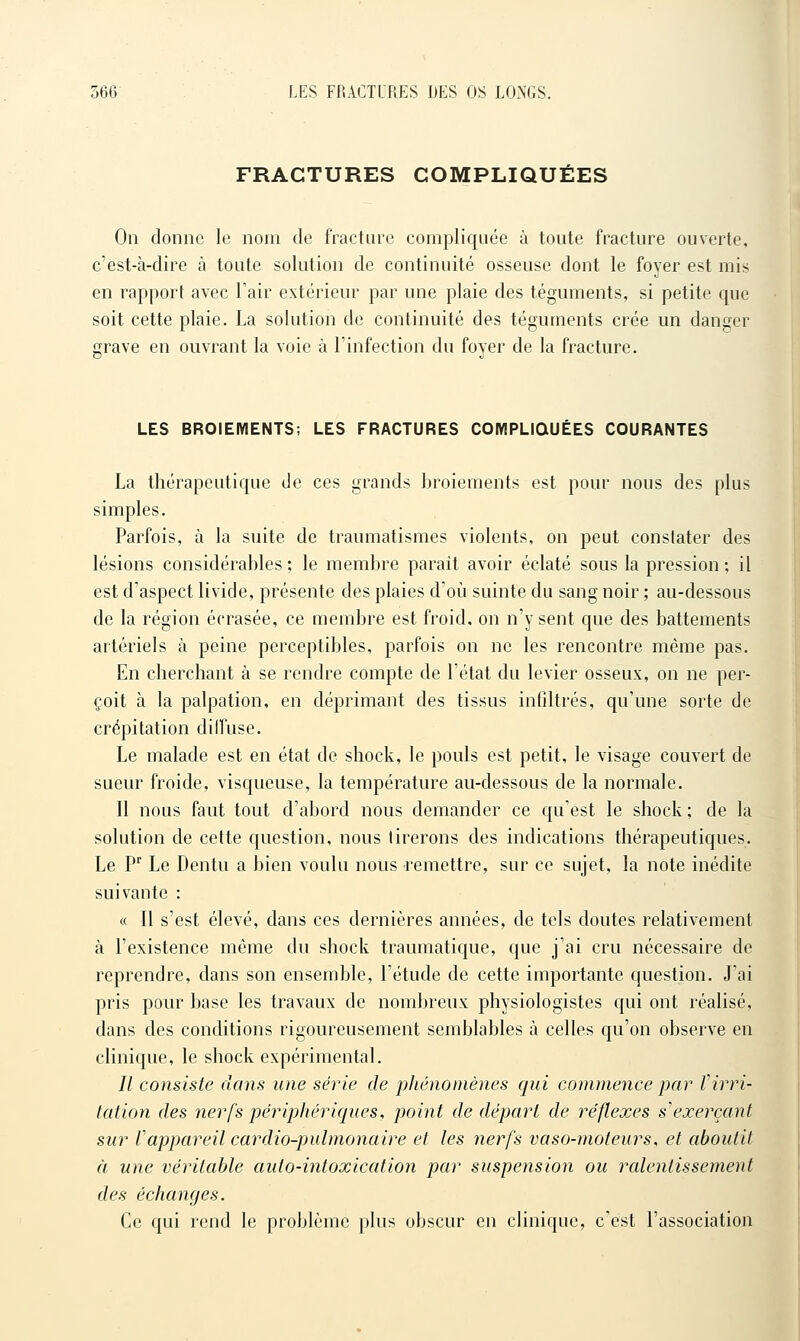 FRACTURES COMPLIQUÉES On donne le nom de fracture compliquée à toute fracture ouverte, c'est-à-dire à toute solution de continuité osseuse dont le foyer est mis en rapport avec l'air extérieur par une plaie des téguments, si petite que soit cette plaie. La solution de continuité des téguments crée un danger grave en ouvrant la voie à l'infection du foyer de la fracture. LES BROIEMENTS; LES FRACTURES COWPLiaUEES COURANTES La thérapeutique de ces grands broiements est pour nous des plus simples. Parfois, à la suite de traumatismes violents, on peut constater des lésions considérables; le membre parait avoir éclaté sous la pression; il est d'aspect livide, présente des plaies d'où suinte du sang noir ; au-dessous de la région écrasée, ce membre est froid, on n'y sent que des battements artériels à peine perceptibles, parfois on ne les rencontre même pas. En cherchant à se rendre compte de l'état du levier osseux, on ne per- çoit à la palpation, en déprimant des tissus infiltrés, qu'une sorte de crépitation dilfuse. Le malade est en état de shock, le pouls est petit, le visage couvert de sueur froide, visqueuse, la température au-dessous de la normale. Il nous faut tout d'abord nous demander ce qu'est le shock ; de la solution de cette question, nous tirerons des indications thérapeutiques. Le P Le Dentu a bien voulu nous remettre, sur ce sujet, la note inédite suivante : « Il s'est élevé, dans ces dernières années, de tels doutes relativement à l'existence même du shock traumatique, que j'ai cru nécessaire de reprendre, dans son ensemble, l'étude de cette importante question. J'ai pris pour base les travaux de nombreux physiologistes qui ont réalisé, dans des conditions rigoureusement semblables à celles qu'on observe en clinique, le shock expérimental. // consiste dans une série de phénomènes qui commence par Virri- lation des nerfs périphériques, point de dépari de réflexes s'exerçant sur Vappareil cardio-pulmonaire et les nerfs vaso-moteurs, et aboutit à une véritable auto-intoxication par suspension ou ralentissement des échanges. Ce qui rend le problème plus obscur en clinique, c'est l'association