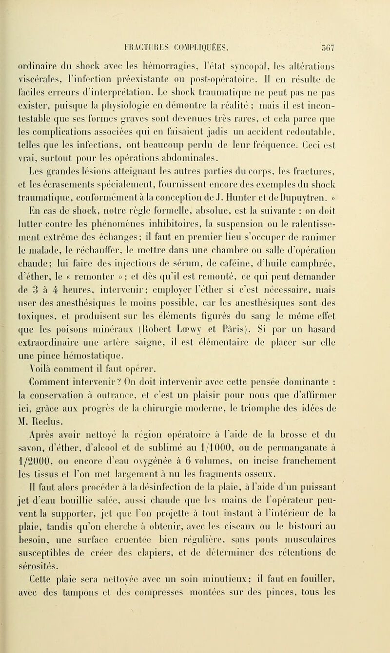 I ordinaire du shock avec les liémorragies, l'état syncopal, les altérations viscérales, Tinfection préexistante ou post-opératoire. 11 en résulte de faciles erreurs d'interprétation. Le shock traumatique ne peut pas ne pas exister, puisque la physiologie en démontre la réalité ; mais il est incon- testable que ses formes graves sont devenues très rares, et cela parce que les complications associées qui en faisaient jadis un accident redoutable, telles que les infections, ont beaucoup perdu de leur fréquence. Ceci est vrai, surtout pour les opérations abdominales. Les grandes lésions atteignant les autres parties du corps, les fractures, et les écrasements spécialement, fournissent encore des exemples du shock traumatique, conformément à la conception de J. Hunter et de Dupuytren. » En cas de shock, notre règle formelle, absolue, est la suivante : on doit lutter contre les phénomènes inhibitoires, la suspension ou le ralentisse- ment extrême des écbanges; il faut en premier lieu s'occuper de ranimer le malade, le réchauffer, le mettre dans une chambre ou salle d'opération chaude; lui faire des injections de sérum, de caféine, d'huile camphrée, d'éther, le « remonter » ; et dès qu'il est remonté, ce qui peut demander de 3 à 4 heures, intervenir; employer l'éther si c'est nécessaire, mais user des anesthésiques le moins possible, car les anesthésiques sont des toxiques, et produisent sur les éléments figurés du sang le même effet que les poisons minéraux (Robert Lœwy et Paris). Si par un hasard extraordinaire une artère saigne, il est élémentaire de placer sur elle une pince hémostatique. Vodà comment il faut opérer. Comment intervenir? On doit intervenir avec cette pensée dominante : la conservation à outrance, et c'est un plaisir pour nous que d'affirmer ici, grâce aux progrès de la chirurgie moderne, le triomphe des idées de M. Reclus. Après avoir nettoyé la région opératoire à l'aide de la brosse et du savon, d'éther, d'alcool et de sublimé au 1/1000, ou de permanganate à 1/2000, ou encore d'eau oxygénée à 6 volumes, on incise franchement les tissus et Ton met largement à nu les fragments osseux. II faut alors procéder à la désinfection de la plaie, à l'aide d'un puissant jet d'eau bouillie salée, aussi chaude que 1rs mains de l'opérateur peu- vent la supporter, jet que l'on projette à tout instant à l'intérieur de la plaie, tandis qu'on cherche à obtenir, avec les ciseaux ou le bistouri au besoin, une surface cruentée bien régulière, sans ponts musculaires susceptibles de créer des clapiers, et de déterminer des rétentions de sérosités. Cette plaie sera nettoyée avec un soin minutieux; il faut en fouiller, avec des tampons et des compresses montées sur des pinces, tous les
