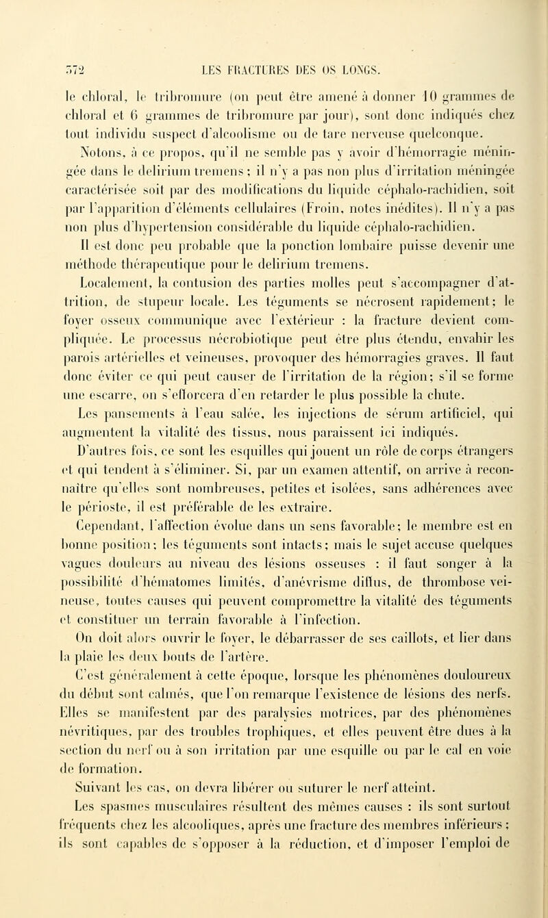 le chloral, le tribi'Oïiiure (on peut être amené à donner JO grammes de chloral et 6 grammes de tribroraure par jour), sont donc indiqués chez tout individu suspect d'alcoolisme ou de tare nerveuse quelconque. Notons, à ce propos, qu'il ne semble pas y avoir d'hémorragie ménin- gée dans le delirium tremens ; il n'y a pas non plus d'irritation méningée caractérisée soit par des modifications du li([uide céphalo-rachidien, soit par l'apparition d'éléments cellulaires (Froin, notes inédites). Il n'y a pas non plus d'hypertension considérable du liquide cépbalo-racliidien. Il est donc peu probable que la ponction lombaire puisse devenir une méthode thérapeutique pour le delirium tremens. Localement, la contusion des parties molles peut s'accompagner d'at- trition, de stupeur locale. Les téguments se nécrosent rapidement; le foyer osseux communique avec l'extérieur : la fracture devient com- pliquée. Le processus nécrobiotiqiie peut être plus étendu, envahir les parois artérielles et veineuses, provoquer des hémorragies graves. Il faut donc éviter ce qui peut causer de l'irritation de la région; s'il se forme une escarre, on s'efforcera d'en retarder le plus possible la chute. Les pansements à l'eau salée, les injections de sérum artificiel, qui augmentent la vitalité des tissus, nous paraissent ici indiqués. D'autres fois, ce sont les esquilles qui jouent un rôle de corps étrangers et qui tendent à s'éliminer. Si, par un examen attentif, on arrive à recon- naître qu'elles sont nombreuses, petites et isolées, sans adhérences avec le périoste, il est préférable de les extraire. Cependant, laffection évolue dans un sens favorable; le membre est en bonne position; les téguments sont intacts; mais le sujet accuse quelques vagues douleurs au niveau des lésions osseuses : il faut songer à la possibilité d'hématomes limités, d'anévrisme diffus, de thrombose vei- neuse, toutes causes qui peuvent compromettre la vitahté des téguments et constituer un terrain favorable à l'infection. On doit alors ouvrir le foyer, le débarrasser de ses caillots, et lier dans la plaie les deux bouts de l'artère. C'est généralement à cette époque, lorsque les phénomènes douloureux du début sont calmés, que l'on remarque l'existence de lésions des nerfs. Elles se manifestent par des paralysies motrices, par des phénomènes névritiques, par des troubles trophiques, et elles peuvent être dues à la section du nerf ou à son irritation par une esquille ou par le cal en voie de formation. Suivant les cas, on devra libérer ou suturer le nerf atteint. Les spasmes musculaires résultent des mêmes causes : ils sont surtout fréquents chez les alcooliques, après une fracture des membres inférieurs ; ils sont capables de s'opposer à la réduction, et d'imposer l'emploi de