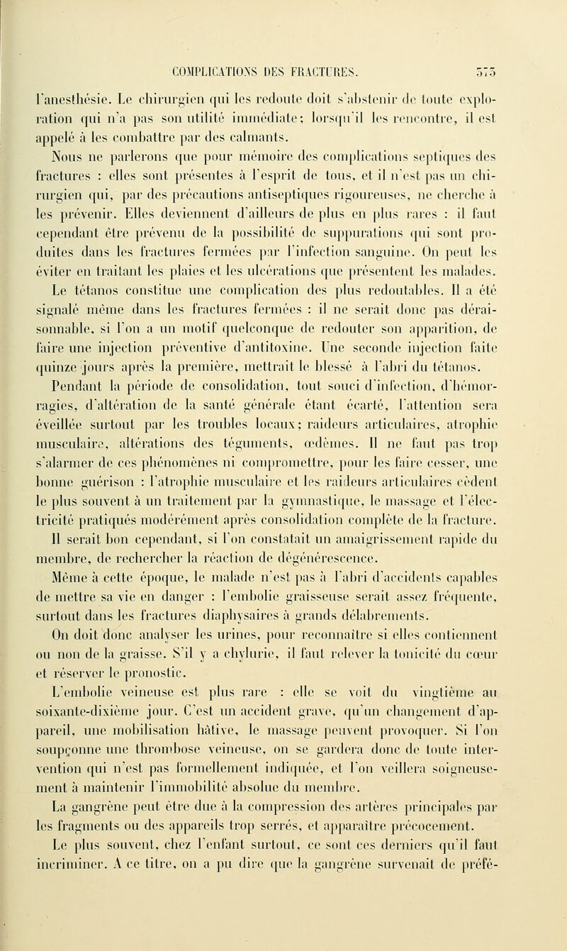 ranesihésie. Le chirurgien qui les redoute doit s'abstenir de toute explo- ration qui n'a pas son utilité immédiate; lorsqu'il les rencontre, il est appelé à les combattre par des calmants. Nous ne parlerons que pour mémoire des complications septiques des fractures : elles sont présentes à l'esprit de tous, et il n'est pas un chi- rurgien qui, par des précautions antiseptiques rigoureuses, ne cherche à les prévenir. Elles deviennent d'ailleurs de plus en plus rares : il faut cependant être prévenu de la possibiUté de suppurations qui sont pro- duites dans les fractures fermées par l'infection sanguine. On peut les éviter en traitant les plaies et les ulcérations que présentent les malades. Le tétanos constitue une complication des plus redoutables. 11 a été signalé même dans les fractures fermées : il ne serait donc pas dérai- sonnable, si Ton a un motif quelconque de redouter son apparition, de faire une injection préventive d'antitoxine. Une seconde injection faite quinze jours après la première, mettrait le blessé à l'abri du tétanos. Pendant la période de consolidation, tout souci d'infection, d'hémor- ragies, d'altération de la santé générale étant écarté, l'attention sera éveillée surtout par les troubles locaux; raideurs articulaires, atrophie musculaire, altérations des téguments, œdèmes. Il ne faut pas trop s'alarmer de ces phénomènes ni compromettre, pour les faire cesser, une bonne guérison : l'atrophie musculaire et les raideurs articulaires cèdent le plus souvent à un traitement par la gymnastique, le massage et l'élec- tricité pratiqués modérément après consolidation complète de la fracture. Il serait bon cependant, si l'on constatait un amaigrissement rapide du membre, de rechercher la réaction de dégénérescence. Même à cette époque, le malade n'est pas à l'abri d'accidents capables de mettre sa vie en danger : l'embolie graisseuse serait assez fréquente, surtout dans les fractures diaphysaires à grands délabrements. On doit donc analyser les urines, pour reconnaître si elles contiennent ou non de la graisse. S'il y a chylurie, il faut relever la tonicité du cœur et réserver le pronostic. L'embolie veineuse est plus rare : elle se voit du vingtième au soixante-dixième jour. C'est un accident grave, qu'un changement d'ap- pareil, une mobilisation hâtive, le massage peuvent provoquer. Si l'on soupçonne une thrombose veineuse, on se gardera donc de toute inter- vention qui n'est pas formellement indiquée, et l'on veillera soigneuse- ment h maintenir l'immobilité absolue du membre. La gangrène peut être due à la compression des artères principales par les fragments ou des appareils trop serrés, et apparaître précocement. Le plus souvent, chez l'enfant surtout, ce sont ces derniers qu'il faut incriminer. A ce titre, on a pu dire que la gangrène survenait de préfé-