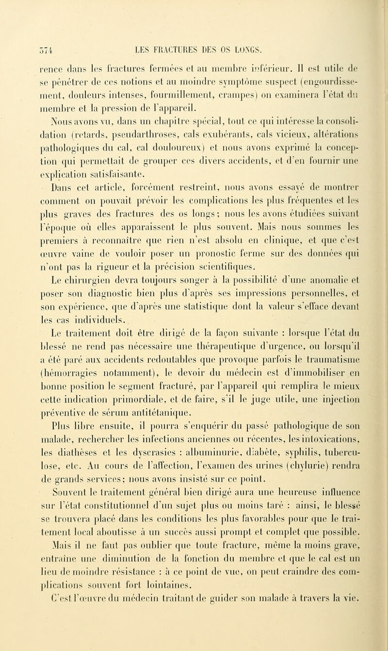 rence dans les fractures fermées et au membre inférieur, 11 est utile de se pénétrer de ces notions et au moindre symptôme suspect (engourdisse- ment, douleurs intenses, fourmillement, crampes) on examinera l'état du membre et la pression de l'appareil. Nous avons vu, dans un chapitre spécial, tout ce qui intéresse la consoli- dation (retards, pseudarthroses, cals exubérants, cals vicieux, altérations pathologiques du cal, cal douloureux) et nous avons exprimé la concep- tion qui permettait de grouper ces divers accidents, et d'en fournir une explication satisfaisante. Dans cet article, forcément restreint, nous avons essayé de montrer comment on pouvait prévoir les complications les plus fréquentes et les plus graves des fractures des os longs ; nous les avons étudiées suivant l'époque où elles apparaissent le plus souvent. Mais nous sommes les premiers à reconnaître que rien n'est absolu en clinique, et que c'est œuvre vaine de voidoir poser un pronostic ferme sur des données qui n'ont pas la rigueur et la précision scientifiques. Le chirurgien devra toujours songer à la possibilité d'une anomalie et poser son diagnostic bien plus d'après ses impressions personnelles, et son expérience, que d'après une statistique dont la valeur s'efface devant les cas individuels. Le traitement doit être dirigé de la façon suivante : lorsque l'état du blessé ne rend pas nécessaire une thérapeutique d'urgence, ou lorsqu'il a été paré aux accidents redoutables que provoque parfois le traumatisme (hémorragies notamment), le devoir du médecin est d'immobiliser en bonne position le segment fracturé, par l'appareil qui remplira le mieux cette indication primordiale, et de faire, s'il le juge utile, une injection préventive de sérum antitétanique. Plus libre ensuite, il pourra s'enquérir du passé pathologique de son malade, rechercher les infections anciennes ou récentes, les intoxications, les diathèses et les dyscrasies : albuminurie, diabète, syphilis, tubercu- lose, etc. Au cours de l'affection, l'examen des urines (chylurie) rendra de grands services; nous avons insisté sur ce point. Souvent le traitement général bien dirigé aura une heureuse influence sur l'état constitutionnel d'un sujet plus ou moins taré : ainsi, le blessé se trouvera placé dans les conditions les plus favorables pour que le trai- tement local aboutisse à un succès aussi prompt et complet que possible. Mais il ne faut pas oublier que toute fracture, môme la moins grave, entraine une diminution de la fonction du membre et que le cal est un lieu de moindre résistance : à ce point de vue, on peut craindre des com- plications souvent fort lointaines. C'est l'o/uvre du médecin traitant de guider son malade à travers la vie.