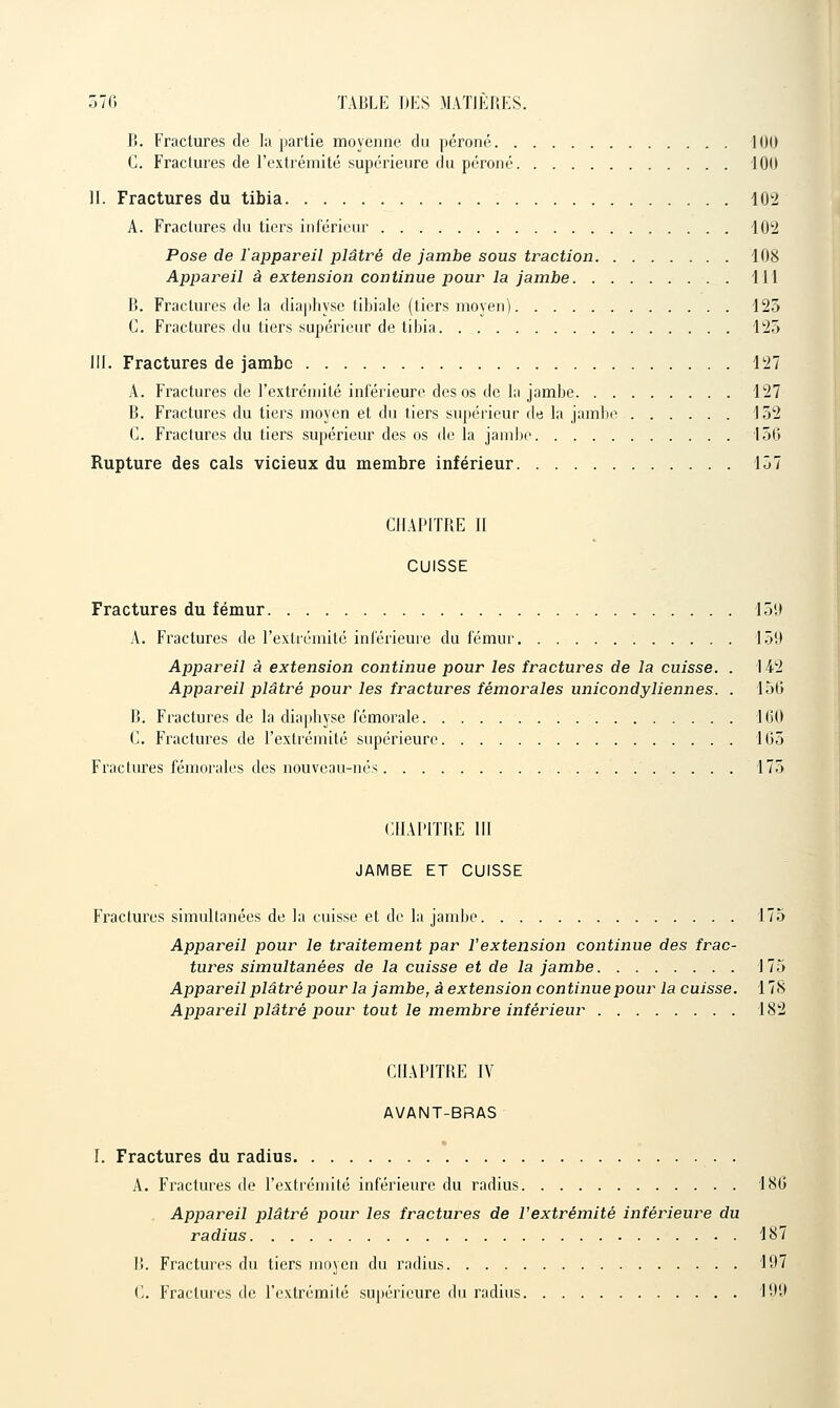 B. Fractures de la partie moyenne du péroné 100 C. Fractures de l'extrémité supérieure clu péroné 100 II. Fractures du tibia 102 A. Fractures du tiers inférieur 102 Pose de l'appareil plâtré de jambe sous traction 108 Appareil à extension continue pour la jambe 111 B. Fractures de la diaphyse tibiale (tiers moyen) 125 C. Fractures du tiers supérieur de tibia 125 III. Fractures de jambe 127 A. Fractures de l'extrémité inférieure des os de la jambe 127 B. Fractures du tiers moyen et du tiers supérieur de la jambi^ 152 C. Fractures du tiers supérieur des os de la jambe 150 Rupture des cals vicieux du membre inférieur 157 CHAPITRE II CUISSE Fractures du fémur 159 A. Fractures de l'exUémité inférieure du fémur 159 Appareil à extension continue pour les fractures de la cuisse. . 142 Appareil plâtré pour les fractures fémorales unicondyliennes. . 150 B. Fractures de la diaphyse fémorale 100 C. Fractures de Fextrémité supérieure 105 Fractures fémorales des nouveau-nés 175 CIIAPITBE m JAMBE ET CUISSE Fractures simultanées de la cuisse et de la jambe 175 Appareil pour le traitement par l'extension continue des frac- tures simultanées de la cuisse et de la jambe 175 Appareil plâtré pour la jambe, à extension continue pour la cuisse. 178 Appareil plâtré pour tout le membre inférieur 182 CHAPITRE IV AVANT-BRAS I. Fractures du radius . A. Fractures de Fextrémité inférieure du radius 180 Appareil plâtré pour les fractures de l'extrémité inférieure du radius 187 I!. Fractures du tiers moyen du radius 197 (>. Fractures de l'extrémité su|)érieure du radius 199