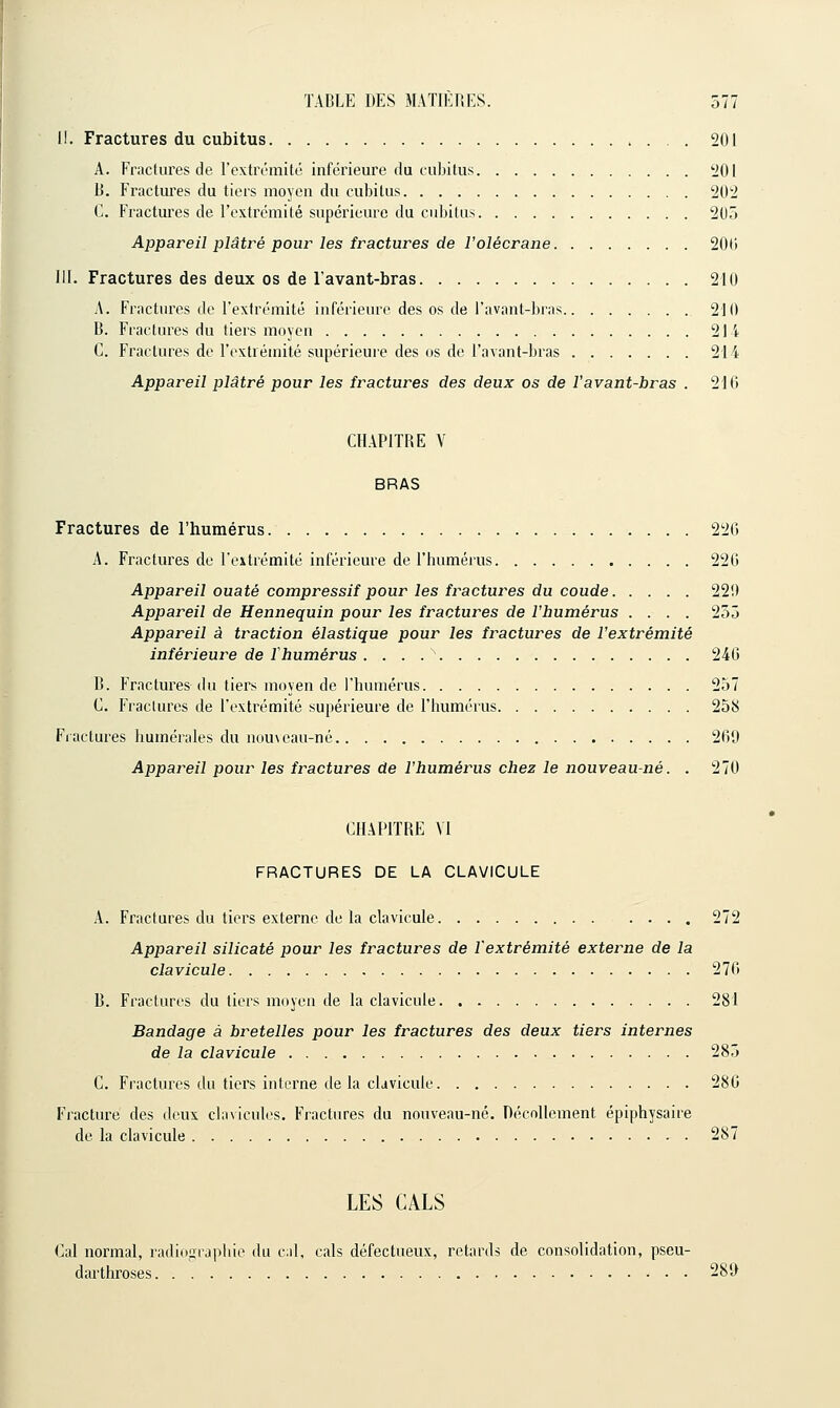 II. Fractures du cubitus 201 A. Fractures de l'exlrL-mitû inférieure du cubitus 201 B. Fractui'es du tiers moyen du cubitus 202 C. Fractures de l'extrémité supérieure du cubitus 205 Appareil plâtré pour les fractures de l'olécrane 200 III. Fractures des deux os de l'avant-bras 210 A. Fractures de l'extrémité inférieure des os de l'avant-bras 210 B. Fractures du tiers moyen 214 C. Fractures de l'cxtréniité supérieuie des os de l'avant-bras 214 Appareil plâtré pour les fractures des deux os de Vavant-bras . 216 CHAPITRE V BRAS Fractures de l'humérus 220 A. Fractures de l'extrémité inférieure de l'humérus 22G Appareil ouaté compressif pour les fractures du coude 22î) Appareil de Hennequin pour les fractures de l'humérus .... 255 Appareil à traction élastique pour les fractures de l'extrémité inférieure de rhumérus . . . . ' 24G B. Fractures du tiers moyen de l'humérus 257 C. Fractures de l'extrémité supérieure de l'humérus 258 Fractures humérales du nouveau-né 269 Appareil pour les fractures de l'humérus chez le nouveau-né. . 270 CHAPITRE M FRACTURES DE LA CLAVICULE A. Fractures du tiers externe de la clavicule .... 272 Appareil silicate pour les fractures de l'extrémité externe de la clavicule 276 B. Fractures du tiers moyen de la clavicule 281 Bandage à bretelles pour les fractures des deux tiers internes de la clavicule 285 C. Fractures du tiers interne de la clavicule 286 Fracture des deux clavicules. Fractures du nouveau-né. Décollement épiphysaire de la clavicule 287 LES CALS Cal normal, radion[rapliie du c;d, cals défectueux, retards de consolidation, pseu- darthroses 289