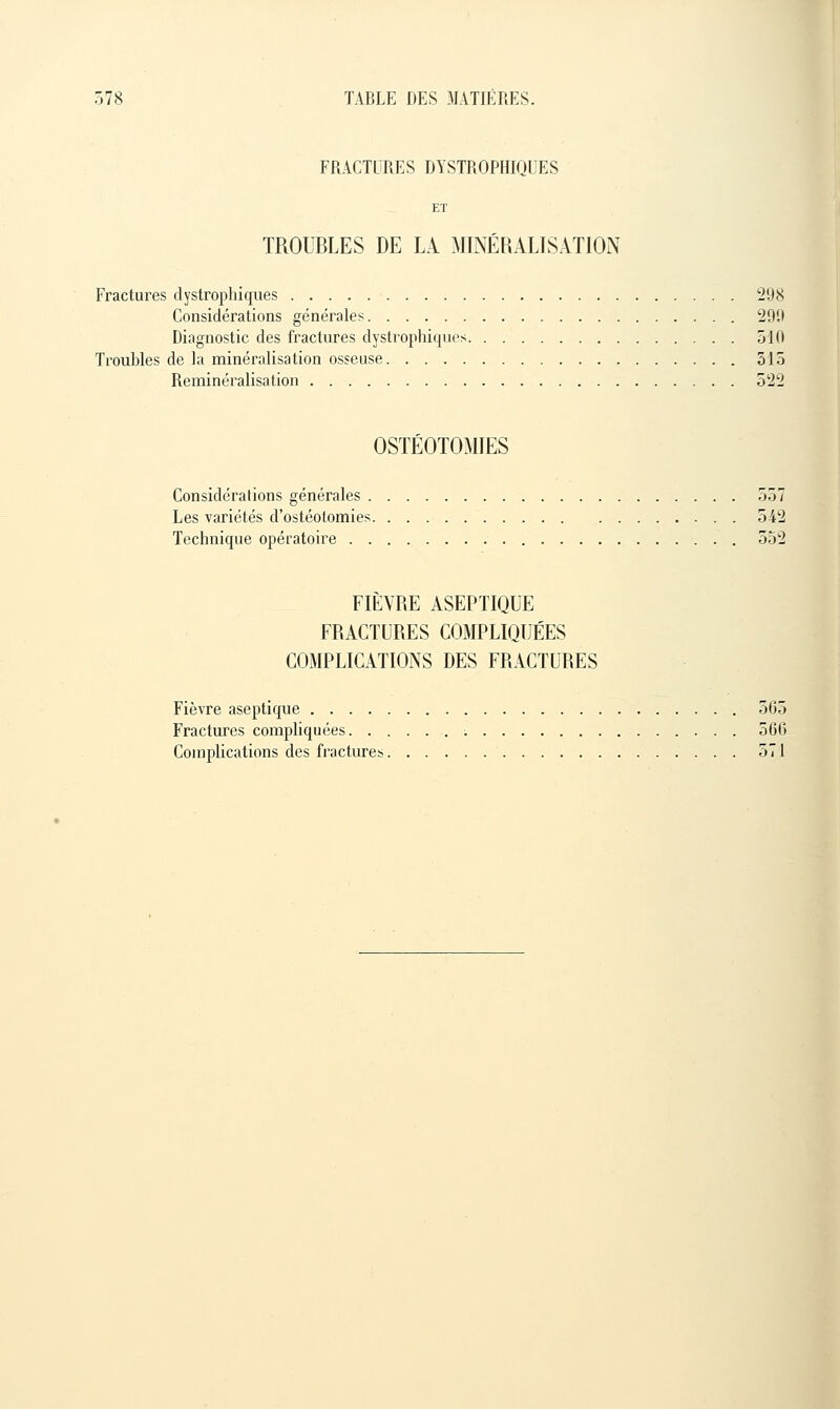 FRACTURES DYSTROPHIQUES TROUBLES DE LA MINERALISATION Fractures clystrophiques 298 Considérations générales 290 Diagnostic des fractures dystrophiques 510 Troubles de la minéralisation osseuse 315 Reminéralisation 522 OSTÉOTOMIES Considéi'alions générales 557 Les variétés d'ostéotomies 542 Technique opératoire 552 FIÈVRE ASEPTIQUE FRACTURES COMPLIQUÉES COMPLICATIONS DES FRACTURES Fièvre aseptique 565 Fractures compliquées 566 Complications des fractures 571