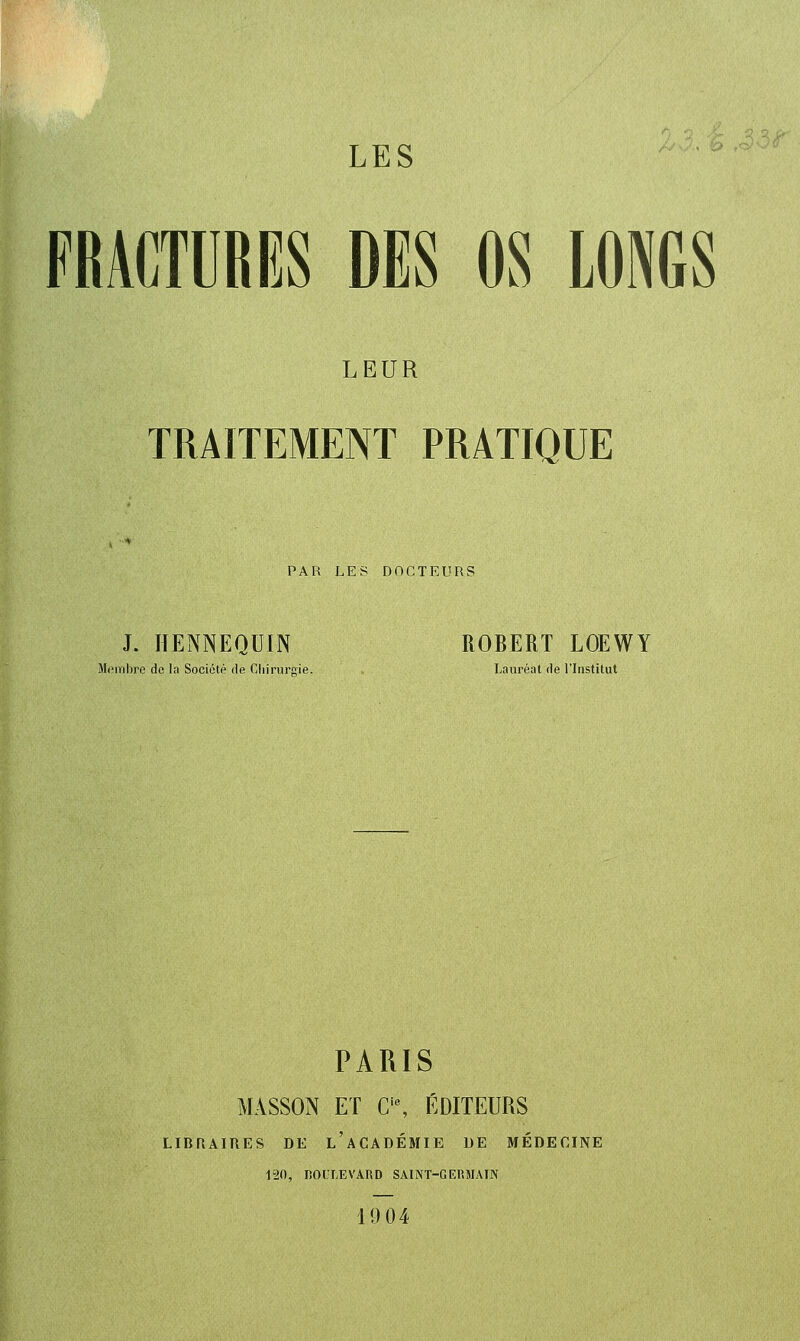 LES FRACTURIÎS DES OS LONGS LEUR TRAITEMENT PRATIQUE PAR LES DOCTEURS J. lïENNEQUIN ROBERT LOEWY M<>mbre de la Société de Cliirursie. Lauréat de l'Institut PARIS MASSON ET C'% ÉDITEURS LIDRAIRES DE l'aCADÉMIE BE MÉDECINE 120, nOULEVARD SAINT-GERMAIN 1904