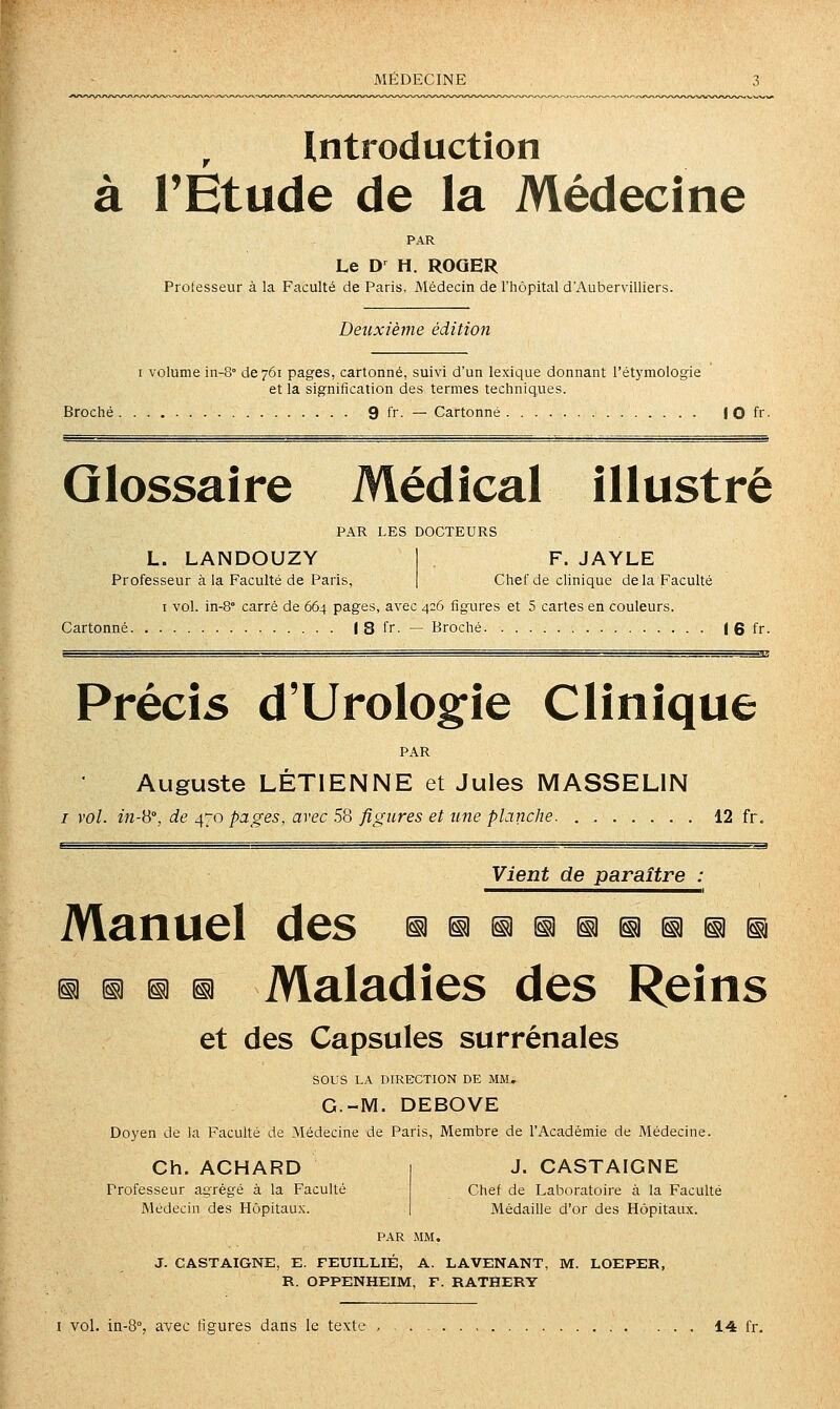 Introduction à l'Étude de la Médecine PAR Le D^ H. ROQER Prolesseur à la Faculté de Paris, Médecin de l'hôpital d'Aubervilliers. Deuxième édition I volume in-S- de 761 pages, cartonné, suivi d'un lexique donnant l'étymologie et la signification des termes techniques. Broché 9 fr. — Cartonné I 0 fr- Glossaire Médical illustré PAR LES DOCTEURS L. LANDOUZY Professeur à la Faculté de Paris, F. JAYLE Chef de clinique de la Faculté I vol. in-8° carré de 664 pages, avec 426 figures et 5 cartes en couleurs. Cartonné J 8 fr. — Broché 1 6 fr. Précis d'Urologie Clinique PAR Auguste LÉTIENNE et Jules MASSELIN / vol. in-ii°, de 470 pages, avec .58 figures et une planche 12 fr. Vient de paraître : Manuel des ^^i^iniii^^^^ ^ D ^ ^ Maladies des Reins et des Capsules surrénales sous LA DIRECTION DE MM, G.-M. DEBOVE Doyen de la Faculté de Médecine de Paris, Membre de l'Académie de Médecine. Ch. ACHARD Professeur agrégé à la Faculté Médecin des Hôpitaux. J. CASTAIGNE Chef de Laboratoire à la Faculté Médaille d'or des Hôpitaux. J. CASTAIGNE, E. FEUILLIE, A. LAVENANT, M. LOEPER, R. OPPENHEIM, F. RATHERY I vol. iii-8°, avec figures dans le texte , , 1.4 fr.