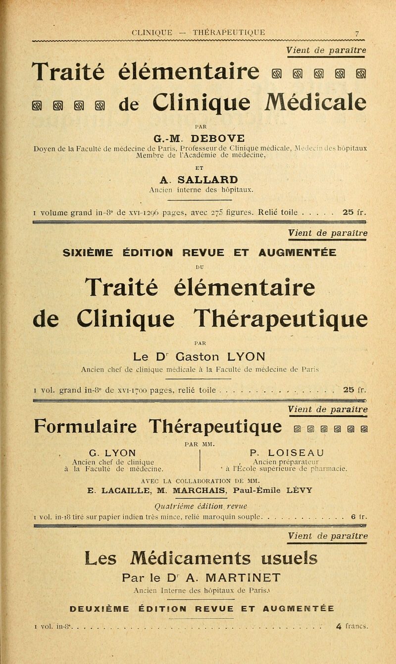 CLINIQUE — THÉRAPEUTIQUE 7 Vient de paraître Traité élémentaire s ® s is ii ia ia il s de Clinique Médicale PAR G.-M. DEBOVE Doyen de la Faculté de médecine de Paris, Professeur de Clinique médicale, McJecJn lIcs hôpitaux Membre de l'Académie de médecine, ET A. SALLARD Ancien interne des hôpitaux. I volume grand in-8° de xvi-1296 pages, avec 275 figures. Relié toile 25 fr. Vient de paraître SIXiÈIVIE ÉDITION REVUE ET AUGIVIENTÉE DU Traité élémentaire de Clinique Thérapeutique PAR Le D' Gaston LYON Ancien chef de clinique médicale à la Faculté de médecine de Paris I vol. grand in-S de xvi-1700 pages, relié toile 25 fr. Vient de paraître Formulaire Thérapeutique §i ^ ^ §i ^ n PAR MM. G. LYON I P. LOISEAU Ancien chef de clinique , Ancien préparateur à la Faculté de médecine. I  à l'Ecole supérieure de pharmacie. AVEC LA COLLABORATION DE MM. E. LACAILLE, M. MARCHAIS, Paul-Émile LÉVY Quatrième édition, revue . . T vol. in-i8 tiré sur papier indien très mince, relié maroquin souple 6 Ir. Vient de paraître Les Médicaments usuels Par le D' A. MARTINET Ancien Interne des hôpitaux de Paris.* DEUXIÈME ÉDITION REVUE ET AUGMEI^TÉE