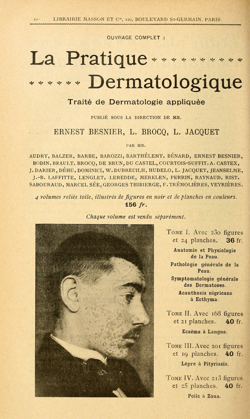 OUVRAGE COMPLET *Sf ^ ^ <i^<i!/<^«^«^«^^ La Pratique Dermatologique <^ 4^ «^ <^ t^ «1^ Traité de Dermatologie appliquée PUBLIE SOUS LA DIRECTION DE MM. ERNEST BESNIER, L. BROGQ, L. JACQUET AUDRY, BALZER, BARBE, BAROZZI, BARTHELEMY, RENARD, ERNEST BESNIER, BODIN, BRAULT, BROCQ, DE BRUN, DU CASTEL, COURTOIS-SUFFIT, A- CASTEX, J. DARIER, DÉHU, DOMINICI, W. DUBREUILH, HUDELO, L. JACQUET, JEANSELME, J.-B. LAFFITTE, LENGLET, LEREDDE, MERKLEN, PERRIN, RAYNAUD, RIST, SABOURAUD, MARCEL SEE, GEORGES THIBIERGE, F.TRÉMOLIÈRES, VEYRIÈRES. 4 volumes reliés toile, illustrés de figures en noir et de planches en couleurs. 156 fr. Chaque volume est vendit séparément. Tome I. Avec 280 figures et 24 planches. 36 fr. Anatomie et Physiologie de la Peau. Pathologie générale de la Peau. Symptomatologie générale des Dermatoses. Acanthosis nigricans à Ecthyma. Tome IL Avec 168 figures et 21 planches. 40 fr. Eczéma à Langue. Tome III. Avec 201 figures et 19 planches. 40 fr. Lèpre à Pityriasis. Tome IV. Avec 2i3 figures et 25 planches. 40 fr. Poils à Zona.