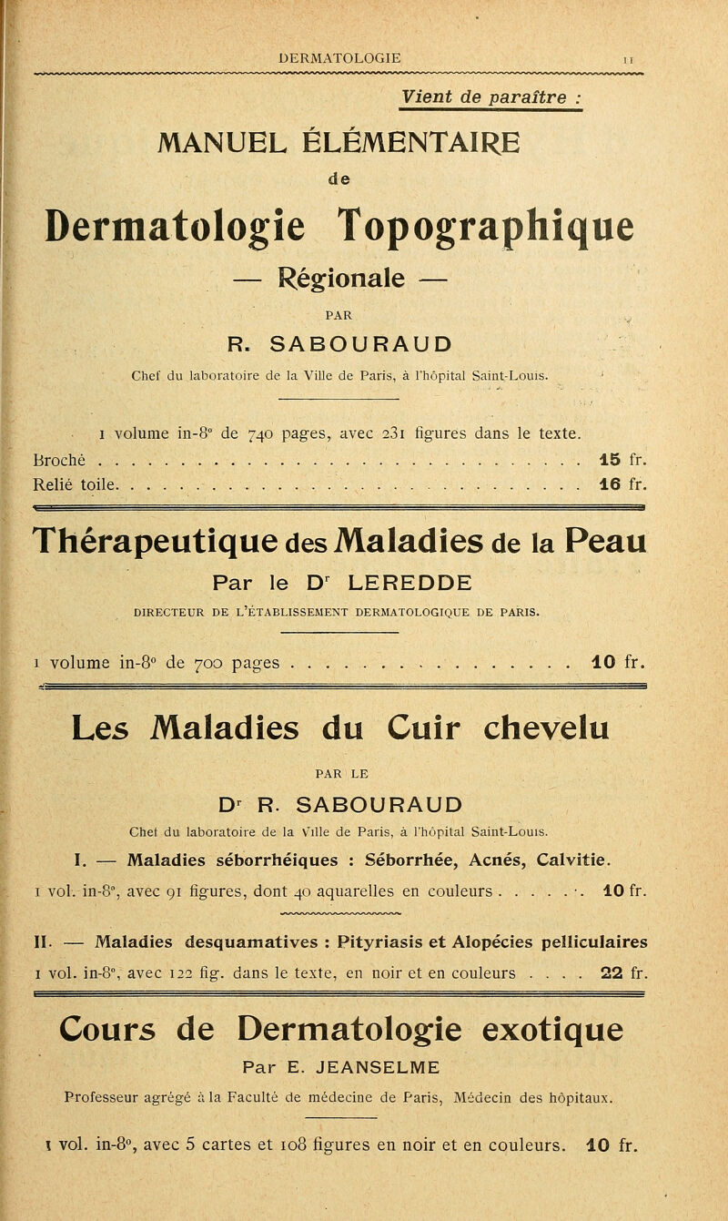 DERMATOLOGIE Vient de paraître MANUEL ELEMENTAIRE de Dermatologie Topographîque — Régionale — PAR R. SABOURAUD Chef du laboratoire de la Ville de Paris, à l'hôpital Saint-Louis. ' 1 volume in-8° de 740 pages, avec 281 figures dans le texte. Broché 15 fr. Relié toile 16 fr. Thérapeutique des Maladies de la Peau Par le D^ LEREDDE DIRECTEUR DE L'ÉTABLISSEMENT DERMATOLOGIQUE DE PARIS. 1 volume in-S de 700 pages 10 fr. Les Maladies du Cuir chevelu PAR LE D-^ R. SABOURAUD Chef du laboratoire de la v'ille de Paris, à l'hôpital Saint-Louis. I. — Maladies séborrhéiques : Séborrhée, Acnés, Calvitie. I vol. in-8, avec 91 figures, dont 40 aquarelles en couleurs •. 10 fr. II. — Maladies desquamatives : Pityriasis et Alopécies pelliculaires I vol. in-8°, avec 122 fig. dans le texte, en noir et en couleurs .... 22 fr. Cours de Dermatologie exotique Par E. JEANSELME Professeur agrégé à. la Faculté de médecine de Paris, Médecin des hôpitaux.