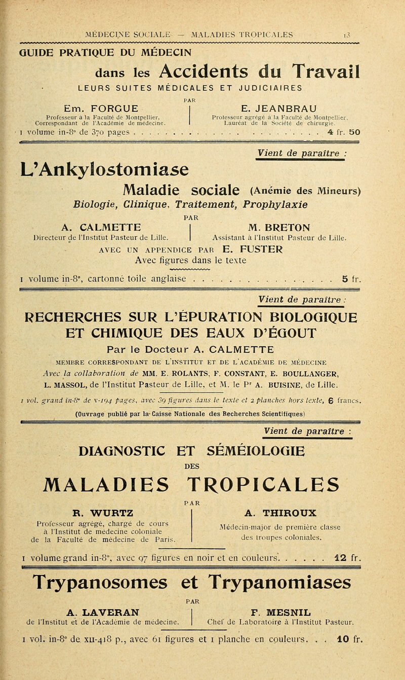 MÉDECINE SOCIALE - MALADIES TROPICALES GUIDE PRATIQUE DU MÉDECIN dans les Accideiits du Travail LEURS SUITES MÉDICALES ET JUDICIAIRES PAR Em. FORGUE Professeur à la Faculté de Montpellier, Correspondant de l'Académie de médecine. E. JEANBRAU Prolesseur ag-régé à la Faculté de Montpellier, Lauréat de la Société de chirurgie. I volume in-8° de 370 pages 4 fr. 50 Vient de paraître : L'An ky lostom îase Maladie sociale (Anémie des Mineurs) Biologie, Clinique, Traitement, Prophylaxie PAR A, CALMETTE 1 M. BRETON Directeur de l'Institut Pasteur de Lille. | Assistant à l'Institut Pasteur de Lille. AVEC UN APPENDICE PAR E. FUSTER Avec figures dans le texte I volume in-8°, cartonné toile anglaise 5 fr, Vient de paraître : RECHERCHES SUR L'ÉPURATION BIOLOGIQUE ET CHIMIQUE DES EAUX D'ÉGOUT Par le Docteur A. CALMETTE MExMBRE CORRESPONDANT DE l'iNSTITUT ET DE LACADÉMIE DE MÉDECINE Avec la collaboration de MM. E. ROLANTS, F. CONSTANT, E. BOULLANGER, L. MASSOL, de l'Institut Pasteur de Lille, et M. le P' A. BUISINE, de Lille. / vol. grand in-8° de v-ig4 pages, avec 3g figures dans le texte et 2 planclies hors texte, g francs. (Ouvrage publié par la- Caisse Nationale des Recherches Scientifiques) Vient de paraître : DIAGNOSTIC ET SÉMÉIOLOGIE DES MALADIES TROPICALES PAR A. THIROUX R. WURTZ Professeur agrégé, chargé de cours à l'Institut de médecine coloniale de la Faculté de médecine de Paris Médecin-major de première classe des troupes coloniales. I volume grand in-8°, avec q7 figures en noir et en couleurs. 12 fr. Trypanosomes et Trypanomîases PAR A. LAVERAN 1 F. MESNIL de l'Institut et de l'Académie de médecine. | Chef de Laboratoire à l'Institut Pasteur.