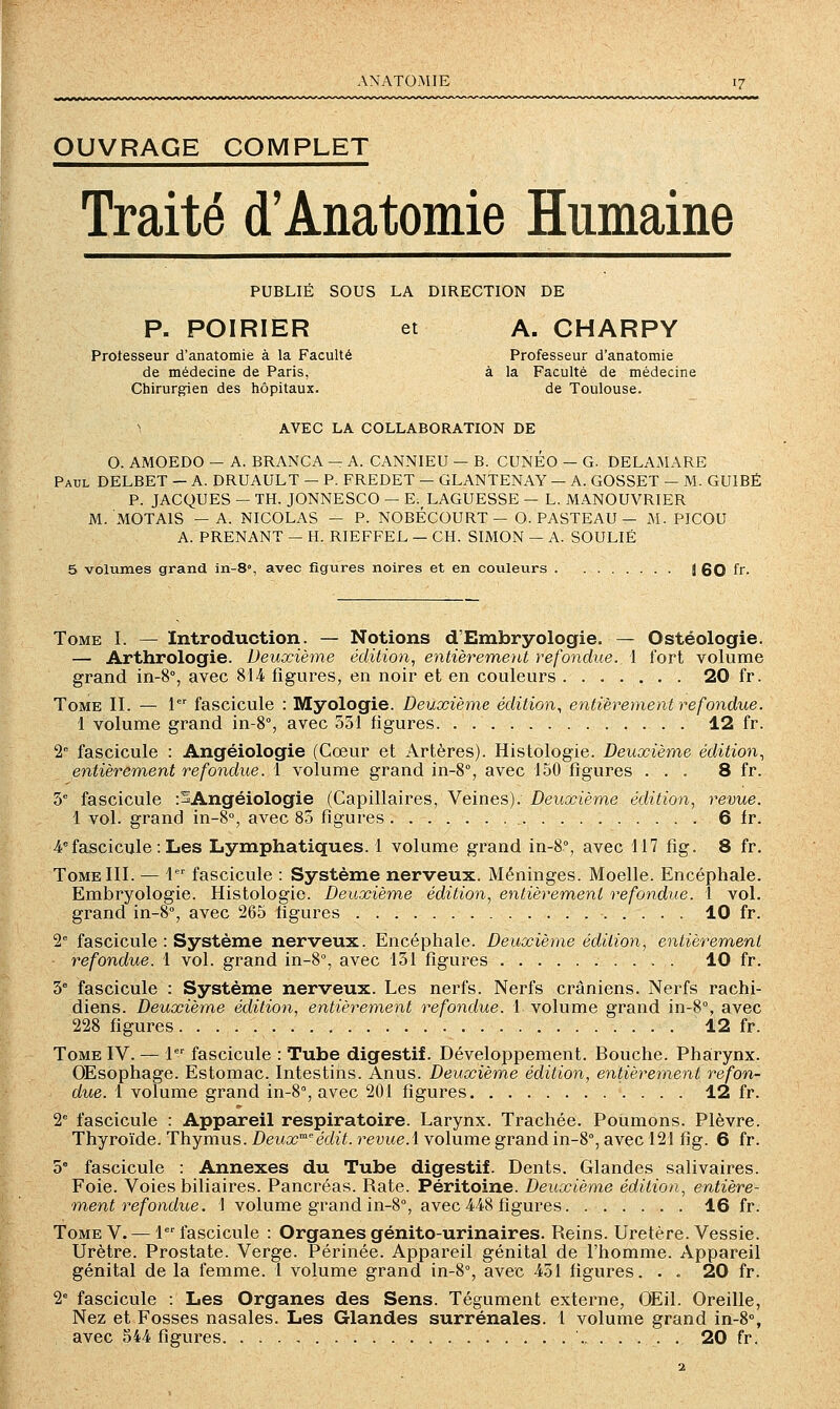 ANATO.MIE OUVRAGE COMPLET Traité d'Anatomie Humaine PUBLIÉ SOUS LA DIRECTION DE P. POIRIER et A. CHARPY Protesseur d'anatomie à la Faculté Professeur d'anatomie de médecine de Paris, à la Faculté de médecine Chirurgien des hôpitaux. de Toulouse. AVEC LA COLLABORATION DE O. AMOEDO — A. BRANCA — A. CANNIEU — B. CUNÉO — G. DELA.AIARE Paul DELBET — A. DRUAULT — P. FREDET — GLANTENAY — A. GOSSET — M. GUIBÉ P. JACQUES — TH. JONNESCO — E. LAGUESSE — L. MANOUVRIER M. MOTAIS —A. NICOLAS — P. NOBÉCOURT — O. PASTEAU — M. PICOU A. PRENANT — H. RIEFFEL — CH. SIMON — A. SOULIÉ 5 volumes grand in-8», avec figures noires et en couleurs J 60 fr- Tome I. — Introduction. — Notions d'Embryologie. — Ostéologie. — Arthrologie. Deuxième édition, entièrement refondue. 1 fort volume grand in-S, avec 814 figures, en noir et en couleurs 20 fr. Tome II. — 1 fascicule : Myologie. Deuxièm,e édition, entièrement refondue. 1 volume grand in-8°, avec 531 figures 12 fr. 2° fascicule : Angéiologie (Cœur et Artères). Histologie. Deuxième édition, entièrement refondue. 1 volume grand in-8°, avec 150 figures ... 8 fr. 3'' fascicule :SAngéiologie (Capillaires, Veines). Deuxième édition, revue. 1 vol. grand in-8°, avec 85 figures 6 fr. 4'= fascicule : Les Lymphatiques. 1 volume grand in-8°, avec 117 fig. 8 fr. Tome III. — 1 fascicule : Système nerveux. Méninges. Moelle. Encéphale. Embryologie. Histologie. Deuxième édition, entièrement refondue. 1 vol. grand in-8'', avec 265 figures 10 fr. 2 fascicule : Système nerveux. Encéphale. Deuxième édition, entièrement refondue. 1 vol. grand in-8°, avec 131 figures 10 fr. 3° fascicule : Système nerveux. Les nerfs. Nerfs crâniens. Nerfs rachi- diens. Deuxième édition, entièrement refondue. \ volume grand in-8°, avec 228 figures 12 fr. Tome IV. — 1 fascicule : Tube digestif. Développement. Bouche. Pharynx. Œsophage. Estomac. Intestins. Anus. Deuxième édition, entièrement refon- due. 1 volume grand in-8% avec 201 figures 12 fr. 1 fascicule : Appareil respiratoire. Larynx. Trachée. Poumons. Plèvre. Thyroïde. Thymus. Deux'^'édit. revue.\ volume grand in-8°, avec 121 fig. 6 fr. 5° fascicule : Annexes du Tube digestif. Dents. Glandes salivaires. Foie. Voies biliaires. Pancréas. Rate. Péritoine. Deuxième édition, entière- ment refondue. i volume grand in-8°, avec 448 figures 16 fr. Tome V. — 1 fascicule : Organes génito-urinaires. Reins. Uretère. Vessie. Urètre. Prostate. Verge. Périnée. Appareil génital de l'homme. Appareil génital de la femme. 1 volume grand in-8°, avec 431 figures. . . 20 fr. 2 fascicule : Les Organes des Sens. Tégument externe, OEil. Oreille, Nez et Fosses nasales. Les Glandes surrénales. 1 volume grand in-8% avec 544 figures ' . 20 fr.