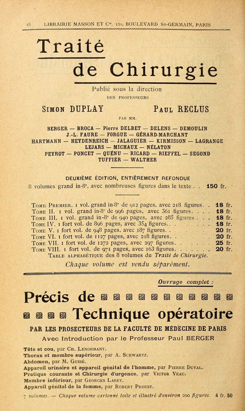 Traité de Chirurgie Publié sous la direction DES PROFESSEURS Simon DUPLAY Paul REGLUS PAR MM. BERGER — BROCA — Pierre DELBET — DELENS — DEMOULIN J.-L. FAURE — FORGUE — GÉRARD-MARCHANT HARTMANN — HEYDENREICH - JALAGUIER — KIRMISSON — LAGRANGE LEJARS — MICHAUX — NÉLATON PEYROT — PONCET — QUÉNU — RICARD — RIEFFEL — SEGOND TUFFIER — WALTHER DEUXIÈME ÉDITION, ENTIÈREMENT REFONDUE 8 volumes grand in-8% avec nombreuses figures dans le texte . . 150 fr. Tome. Premier, i vol. grand in-S de 912 pages, avec 218 fig-ures. Tome IL i vol. grand in-8° de 996 pag-es, avec 36i figures. Tome III. i vol. g:rand in-S de 940 pages, avec 285 figures Tome IV. i fort vol. de 896 pages, avec 354 figures.. . Tome V. i fort vol. de 948 pages, avec 187 figures. . . Tome VI. i fort vol. de 1127 pages, avec 218 figures. . Tome VII. i fort vol. de 1272 pages, avec 297 figures. Tome VIII. i fort vol. de 971 pages, avec i63 figures. Table alphabétique des 8 volumes du Traité de Chirurgie. Chaque volume est vendu séparément. 18 fr. 18 fr. 18 fr. 18 fr. 20 fr. 20 fr. 25 fr. 20 fr. Ouvrage complet : Précis d6 ^91311111313^111^^11 il n @ 13 Technique opératoire PAR LES PROSECTEURS DE LA FACULTÉ DE MÉDECINE DE PARIS Avec Introduction par le Professeur Paul BERGER Tête et cou, par Ch. Lenoraiant. Thorsix et membre supérieur, par A. Schwartz. Abdomen, par M. Guibé. Appareil urinaire et appareil génital de l'homme, par Pierre Duval. Pratique courante et Chirurgie d'urgence, par Victor Veau. Membre inférieur, par Georges Labey. Appareil génital de la femme, par Robert Proust.