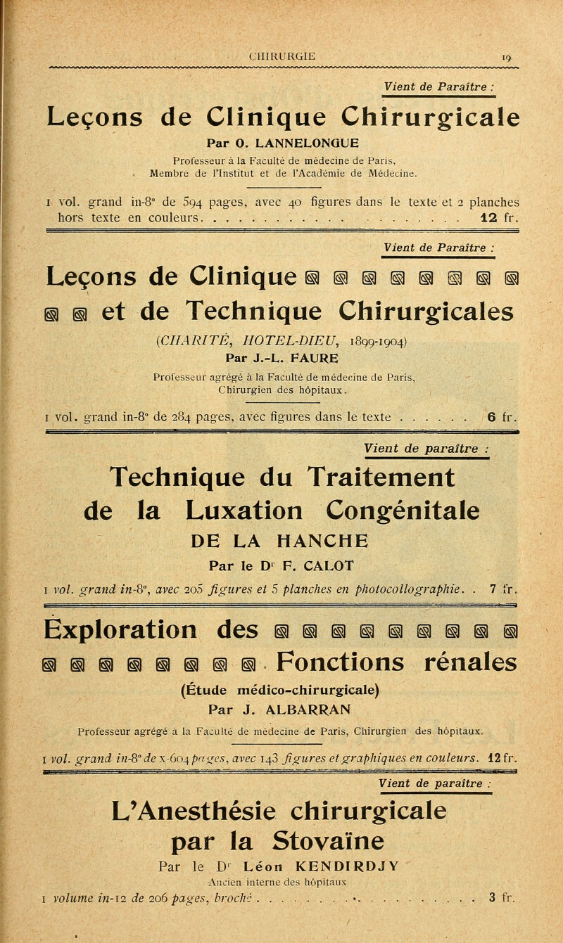 CHIRURGIE Vient de Paraître : Leçons de Clinique CJiirurgicale Par O. LANNELONGUE Professeur à la Faculté de médecine de Paris, Membre de l'Institut et de l'Académie de Médecine. I vol. grand in-8° de 594 pages, avec 40 figures dans le texte et 2 planches hors texte en couleurs 12 fr. Vient de Paraître : Leçons de Clinique §i§!ii^^^iii ^ ^ et de Technique Chirurgicales {CHARITÉ, HOTEL-DIEU, 1899-1904) Par J.-L. PAURE Professeur agrégé à la Faculté de médecine de Paris, Chirurgien des hôpitaux. I vol. grand in-8° de 284 pages, avec figures dans le texte 6 fr. Vient de paraître : Technique du Traitement de la Luxation Congénitale DE LA HANCHE Par le D-^ F. CALOT I vol. grand in-S, avec 200 figures et 5 planches en photocollographie. . 7 fr. Exploration des ^^^i^^^^^^i iii^^^iî^^^. Fonctions rénales (Étude médico-chirurgicale) Par J. ALBARRAN Professeur agrégé à la Faculté de médecine de Paris, Chirurgien des hôpitaux. I vol. grand in-8''de x-604 pa<res, avec 148 figures et graphiques en couleurs. 12 fr. Vient de paraître : L'Anesthésie chirurgicale par la Stovaïne Par le D Léon KENDIRDJY Ancien interne des hôpitaux