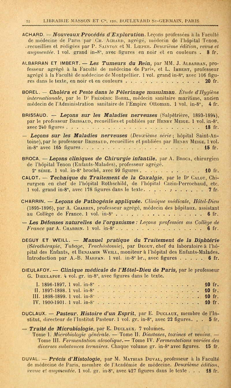 ACHARD. ^ Nouveaux Procédés d'Exploration. Leçons professées à la Faculté de médecine de Pans par Gh. Achard, agrégé, médecin de l'hôpital Tenon, • recueillies et rédigées par P. Sainton et M. Lœper. Deuxième édition., revue el augmentée. 1 vol. grand in-8°, avec figures en noir et en couleurs . 8 fr. ALBARRAN ET IMBERT. — Les Tumeurs du Rein, par MM. J. Albarran, pro- fesseur agrégé à la Faculté de médecine de Paris, et L, Imbert, professeur agrégé à la Faculté de médecine de Montpellier. 1 vol. grand in-8°, avec 106 figu- res dans le texte, en noir et en couleurs 20 fr. BOREL. — Choléra et Peste dans le Pèlerinage musulman. Étude d'Hygiène internationale^ par le D' Frédéric Borel, médecin sanitaire maritime, ancien médecin de l'Administration sanitaire de l'Empire Ottoman. 1vol. in-8°. 4 fr. BRISSAUD. — Leçons sur les Maladies nerveuses (Salpêtrière, 1893-1894), par le professeur Brissaud, recueillies et publiées par Henry Meige. 1 vol. in-8°, avec 240 figures 18 fr. — Leçons sur les Maladies nerveuses (Deuxième série ; hôpital Saint-An- toine), par le professeur Brissaud, recueillies et publiées par Henry Meige. 1 vol. in-8° avec 165 figures IS fr. BROCA. —Leçons cliniques de Chirurgie infantile, par A. Broca, chirurgien de l'hôpital Tenon (Enfants-Malades), professeur agrégé. 2^ série. 1 vol. in-8° broché, avec 99 figures 10 fr. CALOT. — Technique du Traitement de la Coxalgie, par le D' Calot, Chi- rurgien en chef de l'hôpital Rothschild, de l'hôpital Cazin-Perrochaud, etc. 1 vol. grand in-8% avec 178 figures dans le texte .• 7 fr. CHARRIN. — Leçons de Patbogénie appliquée. Clinique médicale, Hôtel-Dieu (1895-1896), par A. Charrin, professeur agrégé, médecin des hôpitaux, assistant au Collège de France. 1 vol. in-8° 6 fr. — Les Défenses naturelles de l'organisme : Leçons professées au Collège de France par A. Charrin. 1 vol. in-8° 6 fr. DEGUY ET WEILL. — Manuel pratique du Traitement de la Diphtérie (Sérothérapie, Tubage, Trachéotomie), par Deguy, chef du laboratoire à l'hô- pital des Enfants, et Benjamin Weill, moniteur à l'hôpital des Enfants-Malades. Introduction par A.-B. Marfan. 1 vol. in-8° br., avec figures 6 fr. DIEULAFOY. — Clinique médicale de l'Hôtel-Dieu de Paris, par le professeur G. D1EULAF0Y. k vol. gr. in-S, avec figures dans le texte. I. 1896-1897. 1 vol. in-8° 10 fr. H. 1897-1898. 1 vol. in-8° 10 fr. ni. 1898-1899. 1 vol. in-8 10 fr. IV. 1900-1901. 1 vol. in-8 10 fr. DUCLAUX. — Pasteur. Histoire d'un Esprit, par E. Duclaux, membre de l'In- stitut, directeur de l'Institut Pasteur. 1 vol. gr. in-S, avec 22 figures. . . 5 fr. — Traité de Microbiologie, par E. Duclaux. 7 volumes. Tome I. Microbiologie générale. — Tome II. Diastases, toxines et venins. — Tome III. Fermentation alcoolique.— Tome IV. Fermentations variées des diverses substances ternaires. Chaque volume gr. in-8° avec figures. 15 fr. DUVAL. — Précis d'Histologie, par M. Mathias Duval, professeur à la Faculté de médecine de Paris, membre de l'Académie de médecine. Deuxième édition, revue el augmentée. 1 vol. gr. in-S, avec 427 figures dans le texte ... 18 fr.