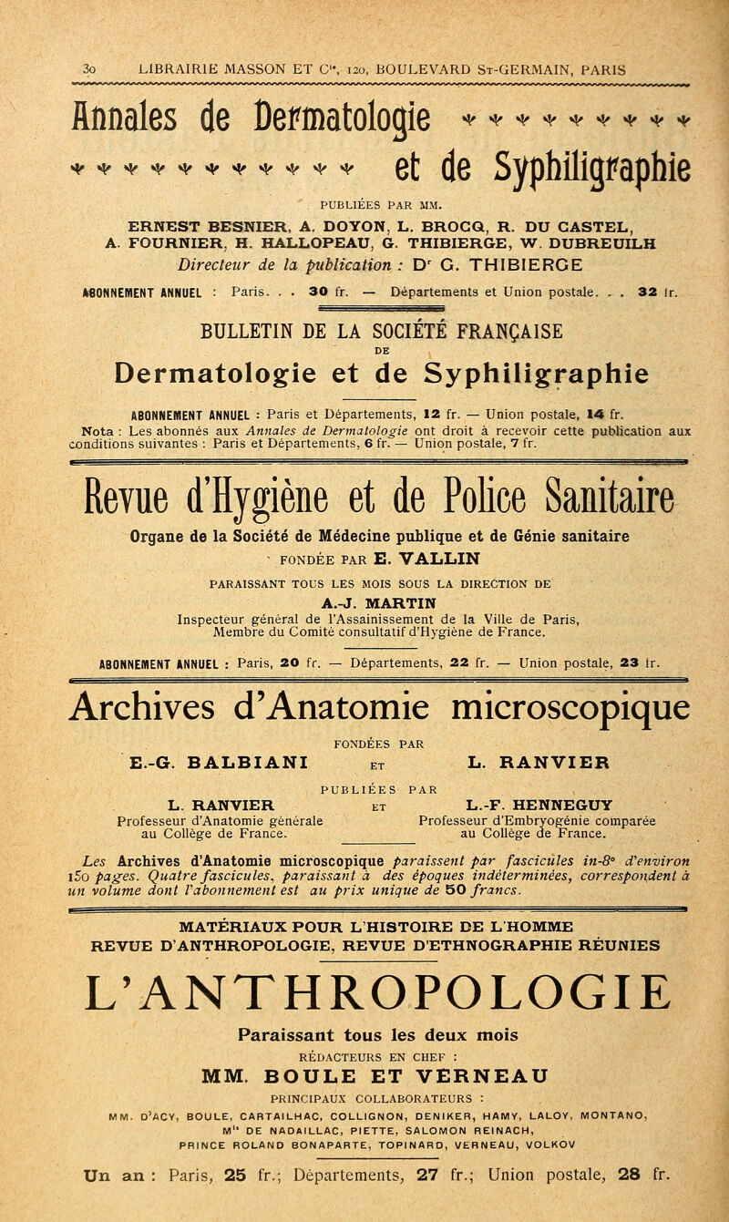 flnnales de Derinatologie ^^^^^^^^^ ^^^^^^^^^^^ q[ ^g Syphiliûfaphie PUBLIÉES PAR MM. ERNEST BESNIER, A. DOYON, L. BROGQ, R. DU CASTEL, A. FOURNIER, H. HALLOPEAU, G. THIBIERGE, W. DUBREUILH Directeur de la publication : D' G. THIBIERGE •SONNEMENT ANNUEL : Paris. . . 30 fr. — Départements et Union postale. . . 32 ir. BULLETIN DE LA SOCIÉTÉ FRANÇAISE DE Dermatologie et de Syphiligraphie ABONNEMENT ANNUEL : Paris et Départements, 12 fr. — Union postale, 14 fr. Nota : Les abonnés aux Annales de Dermatologie ont droit à recevoir cette publication aux conditions suivantes : Paris et Départements, 6 fr. — Union postale, 7 fr. Revue d'Hygiène et de Police Sanitaire Organe de la Société de Médecine publique et de Génie sanitaire - FONDÉE PAR E. VALLIN PARAISSANT TOUS LES MOIS SOUS LA DIRECTION DE A.-J. MARTIN Inspecteur général de l'Assainissement de la Ville de Paris, Membre du Comité consultatif d'Hygiène de France. ABONNEWENT ANNUEL : Paris, 20 fr. — Départements, 22 fr. — Union postale, 23 tr. Archives d'Anatomie microscopique FONDÉES PAR E.-G. BALBIANI et L. RANVIER PUBLIÉES PAR L. RANVIER ET L.-F. HENNEGUY Professeur d'Anatomie générale Professeur d'Embryogénie comparée au Collège de France. au Collège de France. Les Archives d'Anatomie microscopique paraissent par fascicules in-8' d'environ \5o pages. Quatre fascicules, paraissant à des époques indéterminées, correspot^dent à un volume dont Vabonnement est au prix unique de 50 francs. MATERIAUX POUR L'HISTOIRE DE L HOMME REVUE D'ANTHROPOLOGIE, REVUE D'ETHNOGRAPHIE RÉUNIES L'ANTHROPOLOGIE Paraissant tous les deux mois RÉDACTEURS EN CHEF : MM. BOULE ET VERNEAU PRINCIPAU.X COLLABORATEURS : MM. D'ACY, boule, CARTAILHAC, COLLIGNON, DENIKER, HAMV, LALOV, MONTANO, M DE NADAILLAC, PIETTE, SALOMON REINACH, PRINCE ROLAND BONAPARTE, TOPINARO, VERNEAU, VOLKOV Un an : Paris, 25 fr.; Départements, 27 fr.; Union postale, 28 fr.