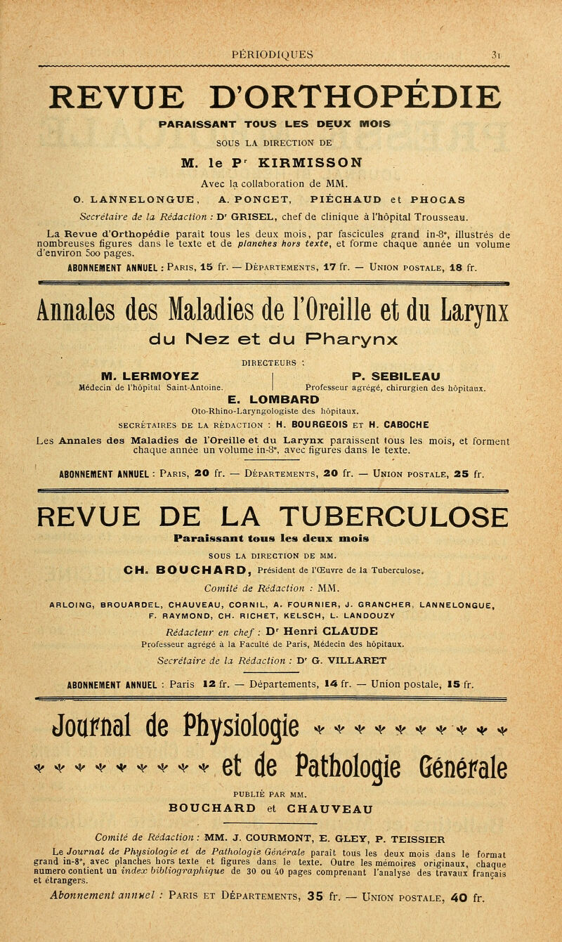 REVUE D'ORTHOPEDIE PARAISSANT TOUS LES DEUX MOIS SOUS LA DIRECTION DE M. le P' KIRMISSON Avec la collaboration de MM. O. LANNELONGUE, A. PONGET, PIÉCHAUD et PHOGAS Secrétaire de la Rédaction : D' GRISEL, chef de clinique à l'hôpital Trousseau. La Revue d'Orthopédie paraît tous les deux mois, par fascicules g^rand in-8°, illustrés de nombreuses figures dans le texte et de planches hors texte, et forme chaque année un volume d'environ 5oo pages. ABONNEMENT ANNUEL : Paris, 15 fr. — Départements, 17 fr. — Union postale, 18 fr. Annales des Maladies de l'Oreille et du Larynx du Nez et du Pharynx DIRECTEURS •. M. LERMOYEZ I P. SEBILEAU Médecin de l'hôpital Saint-Antoine. I Professeur agrégé, chirurgien des hôpitaux. E. LOMBARD Oto-Rhino-Laryngologiste des hôpitaux. SECRÉTAIRES DE LA RÉDACTION : H. BOURGEOIS ET H. CABOCHE Les Annales des Maladies de l'Oreille et du Larynx paraissent tous les mois, et forment chaque année un volume in-8°, avec figures dans le texte. ABONNEMENT ANNUEL : Paris, 20 fr. — Départements, 20 fr. — Union postale, 25 fr. REVUE DE LA TUBERCULOSE Paraissant tous les deux mois sous LA DIRECTION DE MM. CH. BOUCHARD, Président de l'Œuvre de la Tuberculose. Comité de Rédaction ; MM. ARLOING, BROUAROEL, CHAUVEAU, CORNIL, A. FOURNIER, J. GRANCHER, LANNELONGUE, F. RAYMOND, CH. RICHET, KELSCH, L. LANDOUZY Rédacteur en chef : D' Henri CLAUDE Professeur agrégé à la Faculté de Paris, Médecin des hôpitaux. Secrétaire de la Rédaction : D' G. VILLARET ABONNEMENT ANNUEL : Paris 12 fr. — Départements, 14 fr. — Union postale, 15 fr. JouFiial de Physiologie ^^^^^<,^-^^^ ^,. ^, s, ^ ^ ^ ^ et de Pathologie Générale PUBLIE PAR MM. BOUCHARD et CHAUVEAU Comité de Rédaction : MM. J. GOURMONT, E. GLEY, P. TEISSIER Le Journal de Physiologie et de Pathologie Générale parait tous les deux mois dans le format grand in-8°, avec planches hors texte et figures dans le texte. Outre les mémoires originaux, chaque Humero contient un index bibliographique de 30 ou 40 pages comprenant l'analyse des travaux français et étrangers. Abonnement annuel : Paris et Départements, 35 fr. — Union postale 40 fr.