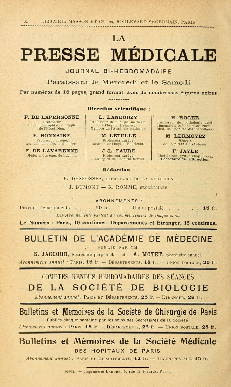 LA PRESSE MÉDICALE JOURNAL BI-HEBDOMADAIRE Paraissant le Mercredi et le Saraedi Par numéros de 16 pages, grand format, avec de nombreuses figures noires F. DE LAPERSONNE Professeur de clinique ophtalmologique de l'Hôtel-Dieu. E. BONNAIRE Professeur agrégé, Accouch. de Thôp. Lariboisière. E. DE LAVARENNE JMédecin des eaux de Ludion. Directioo scientifique L. LANDOUZY Professeur de clinique médicale à l'hôpital Laënnec, Membre de l'Acad. de médecine. M. LETULLE Professeur agrégé, Jlédecin de l'hôpital Boucicaut. J.-L. FAURE Professeur agrégé, -Chirurgien de l'hôpital Hérold. H. ROGER Professeur de pathologie expé- rimentale a la Faculté de Paris. Jléd. de l'hôpital d'AubervilIiers. M. LERMOYEZ -Médecin de i hôpital Saint-Antoine. F. JAYLE Chef de clin. gyn. à l'hôp. Broca, Secrétaire de la Direction. ; Rédaction : P. DESFOSSES, SECRÉTAIRE DE LA RÉDACTION J. DUMONT — R. ROMME, secrétaires I ABONNEME NTS : Paris et Départements 10 fr. | Union postale 15 fr. Les Abonnements parlent du commencement de chaque mois. Le Numéro : Paris, 10 centimes. Départements et Étranger, 15 centimes. BULLETIN DE L'ACADÉMIE DE MÉDECINE PUBLIÉ PAR MM. S. JÂCCOUD, Secrétaire perpétue], et A. MOTET, Secrétaire annuel. Abonnement annuel : Paris, 15 fr. — Départements, 18 fr. — Union postale, 20 fr. COMPTES RENDUS HEBDOMADAIRES DES SÉANCES DE LA SOCIÉTÉ DE BIOLOGIE Abonnement annuel : Paris et Départements, 25 fr. — Etranger, 28 fr. Balletins et JVIémoipes de la Société de Chira^gie de Paris Publiés chaque semaine par les soins des Secrétaires de la Société Abonnement annuel : Paris, 18 fr. —Départements, 25 fr. — Union postale, 28 fr. Bulletins et Mémoires de la Société Médicale DES HOPITAUX DE PARIS Abonnement annuel : Paris et Départements, 12 fr. — Union postale, 15 fr. • 56902. — Imprimerie Lahure, 9, rue de Fleurus, Pai-.