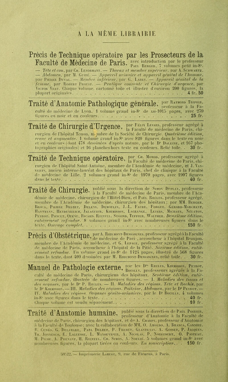 Â LA MÊME LTBRATRTE Précis de Technique opératoire par les Prosecteurs de la Faculté de Médecine de Paris, S £f,,:1^U™es%^e7it1S': — Tête et cou, par Ch. Lenormant. — Thorax: et inembre supérieur, par A. Schwartz. — Ahclomen, pnr îl. Guirk. — Appareil urinaire et appareil qénilal de l'ho7nme, pnr PrEiuiE Duval. — Memhre inférienr. [ini' (I. I.^kCEY. — Appareil c/énital de la fei/iaie, pnr Rouert J'roust. — Pratirpir coiircntc et Cltirurçjie d'urqence, par Victor Veau. Chaque volume, cartonné toile et illustré d'environ 200 figures, la plupart oriiïinalep 4 fr. 50 Traité d'Anatomie Pathologique générale, Jf;'resseu7''JiTFa- cullé do médecine de Lyon. 1 volume grand in-8° de xu-lOIo pages, avec 239 (i^ure.s en noir et en coiileui-s 25 fr. Traité de Chirurgie dlUrgence, lïVS'^'^SElïrp^s'ïî^ rurgien de Fliôpital Tenon, rf-imbre de la Société de Chirurgie. Quatrième édition, revue et aiu/inenlée. i volume grand iu-S avec 820 figures dans le texte en noir et en couleurs (dont 47S dessinées d'après natiu'e, par le D' Dalei>e, et 167 pho- tographies originales) et 16 plancheshors texte en couleurs. Relié toile. . 30 fr. Traité de Technique opératoire, r,£;JTl£!^:i^^it rurgien de l'hôpital Saint-Antoine, membre de l'Académie de médecine, et J.Va.v- VEirrs, ancien interne-lauréat des hôpitaux de Paris, chef de clinique h la Facullé de médecine de Lille. 2 volumes grand in-8 de 1970 pages, avec 1907 figures dans le texfe 40 fr. T'Pnifp /Ia PTllT'lTPD'ip publié sous la direction de Si.mox Dpplay, professeur xiaïUC uc uiuiuigic. :, ]g p^^culté de médecine de Paris, membre de l'Aca- démie de médecine, chirurgien de riIôlel-Dieu, et Paul Reclus, professem' agrégé, membre de l'Académie de médecine, chirurgien des hônitaux; par MM. Rerger, Rroi:a, Pierre Deldet, Dei.ens. riininuLix. T.-L. Faure, Forgue, Gérard-Mauciiaxt, Hartmann. Heydexr.eich, .TAi.AGriKii. Kirmisson, L\nRAxr,E, Le.iars, Michaux. jS'ki.atox, Pevrot. Poncet, Quénu, lîicARii. liir.iri.i,. SEnoxD. Tuffier. AValtiiep.. Deuxième édition, eiilièreniput refioidiie. 8 volumes grand iii-8° avec nombreuses figures dans le t(.'\lo. Ouvrage ronrplet 150 fr. PvPOlQ fl'OTlQfpf PlfniP parA.RiEEMOxT-DEssAiGXEs. professeur asrégé.àla Facidté XiCblù Ll UJJ5tCljilt[UC,^jp „i,;.tieci,ie de Pari-, accoucheur à l'hôpital Beaujon. membre de l'Académie de médecine, et C. Lepare, professeur agrégé à la Faculté de médecine de Paris, accoucheur à l'Iiôpilal de la Pitié. Sixième édition, entiè- remejit refondue. Fn volume a'rand in-8 de l'p2i pages, illustré de 568 figures dans le texte, dont 400 dessinées par M. Ribejioxt-Dessaigxes, relié toile. . 30 fr. Manuel de Pathologie externe, -;;„'- ';:S::^:SS'^^l culte de médecine de Paris, chirurgiens des hôpitaux. Sentième édition, entiè- rement refondue, illustrée de nombreuses Usures. — I. Maladies des tissus et des orqaues. par le D' P. liEi:i.rs. — TI. Maladies des régions. Tête et Barkis, par le !)'■ KniMi'^PON. — III. Miiliiilifs des réqio»^. Poitrine. Al>domen,\yàv\e. D''Pevrot.— IV. Miihidirs des i-éqions. Orqanes f/éniln-nrinaires, par le D' Bouili.y. 4 volumes iii-S' ;i\cc ilùores dans ]o. lexle 40 fr. CIkii|iic voUinn.' i;sl vendu sé|>ar(''meid 10 fr. Traité d'Anatomie humaine, J^it^;;;. li'Sôliiiëf IlTiJïï médecine de Pari--, chirurgien des hôpitaux, et de A. Ciiari'v. professeur d'Anatomie M la Fa''nllt'' di^ Tnuliiuse: avec la collaboi'aliou de MAI. 0. Amoijio. A. Rranca, Canniku, lî. CuxÉo. G. 1)i:i,\\r\i!i:. l'An. Dr.r,i;i:T, P. Fiir:Ni:T. (ii,A\Ti:\AV. A. (iossirr, P. Ju:nuES. Tii. .loxMCBCo, L. I.Ai.ijESSE. L. Mamii;\i:ii:ii, A. Nicni.AS. P. Niiiii:i:()i;kt, 0. Pasteau. M. Picou, A. Piu:n.\nt, IL liirn ii.. Cm. Simon. A. Soui.iÉ. T) volumes grand in-8 avec nombi'ouses figures, la plupart liri'rs en l'ouj.'iirs. Ku souscription.. . 150 fr. riO.22. — liii|ji'iinHi ic I;Aiiiiiii:, '.I, nir de Kleiiriis, ;'i i':iris.