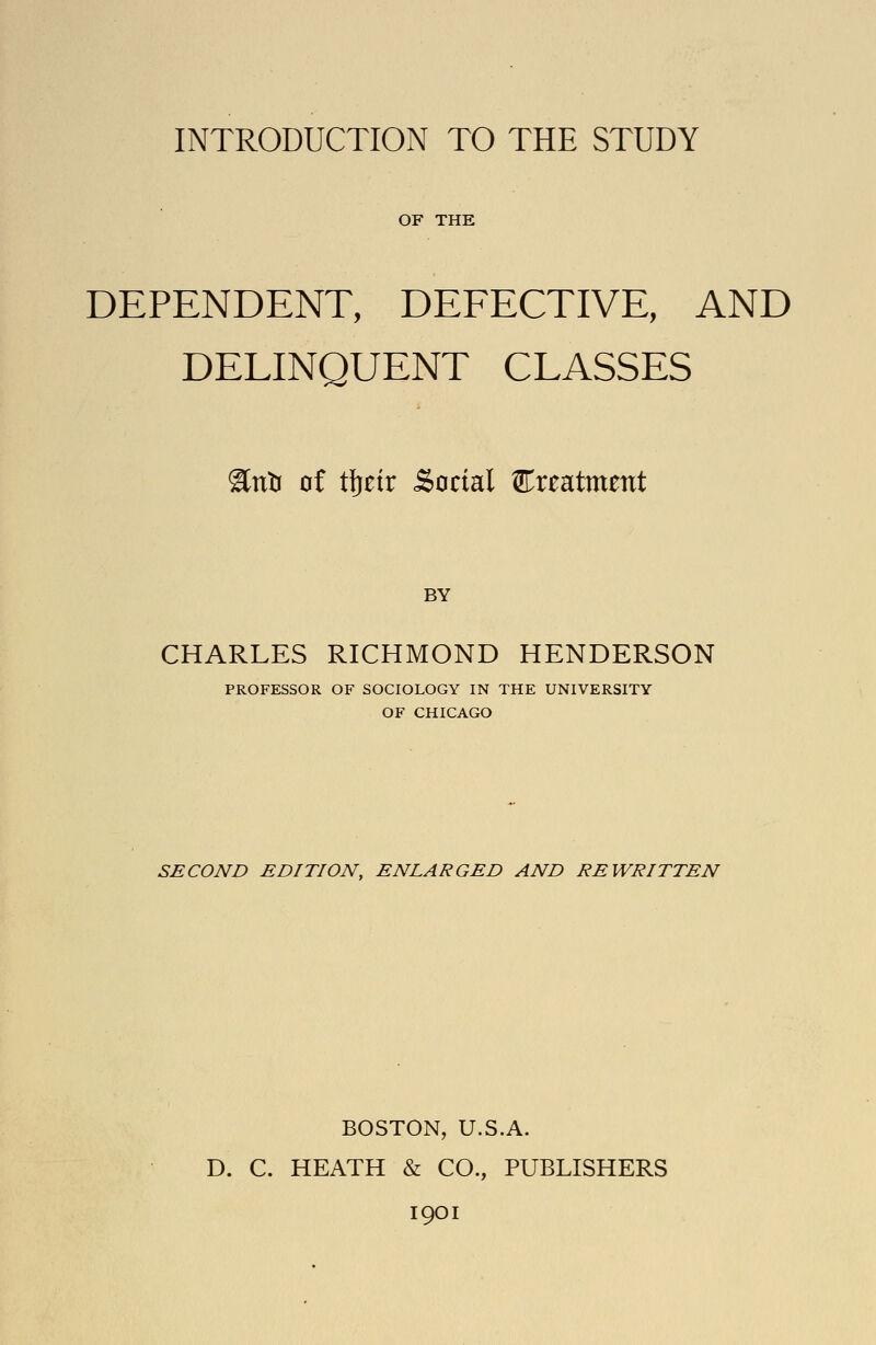 INTRODUCTION TO THE STUDY OF THE DEPENDENT, DEFECTIVE, AND DELINQUENT CLASSES ^ntr of t\}tix Social ExtKtmtnt BY CHARLES RICHMOND HENDERSON PROFESSOR OF SOCIOLOGY IN THE UNIVERSITY OF CHICAGO SECOND EDITION, ENLARGED AND REWRITTEN BOSTON, U.S.A. D. C. HEATH & CO., PUBLISHERS 1901