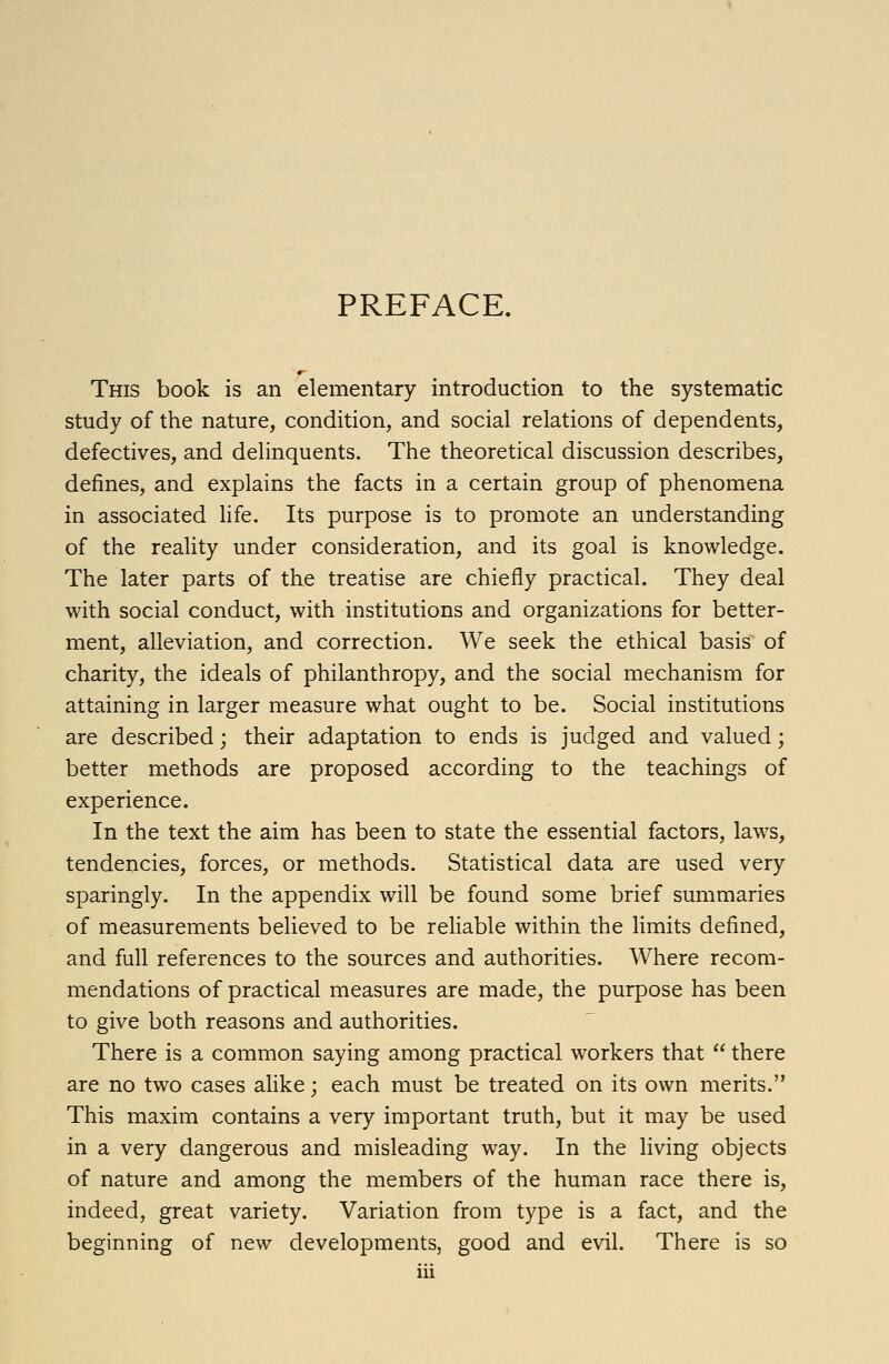 PREFACE. This book is an elementary introduction to the systematic study of the nature, condition, and social relations of dependents, defectives, and delinquents. The theoretical discussion describes, defines, and explains the facts in a certain group of phenomena in associated life. Its purpose is to promote an understanding of the reality under consideration, and its goal is knowledge. The later parts of the treatise are chiefly practical. They deal with social conduct, with institutions and organizations for better- ment, alleviation, and correction. We seek the ethical basis of charity, the ideals of philanthropy, and the social mechanism for attaining in larger measure what ought to be. Social institutions are described; their adaptation to ends is judged and valued; better methods are proposed according to the teachings of experience. In the text the aim has been to state the essential factors, law^s, tendencies, forces, or methods. Statistical data are used very sparingly. In the appendix will be found some brief summaries of measurements believed to be reliable within the limits defined, and full references to the sources and authorities. Where recom- mendations of practical measures are made, the purpose has been to give both reasons and authorities. There is a common saying among practical workers that  there are no two cases alike; each must be treated on its own merits. This maxim contains a very important truth, but it may be used in a very dangerous and misleading way. In the living objects of nature and among the members of the human race there is, indeed, great variety. Variation from type is a fact, and the beginning of new developments, good and evil. There is so