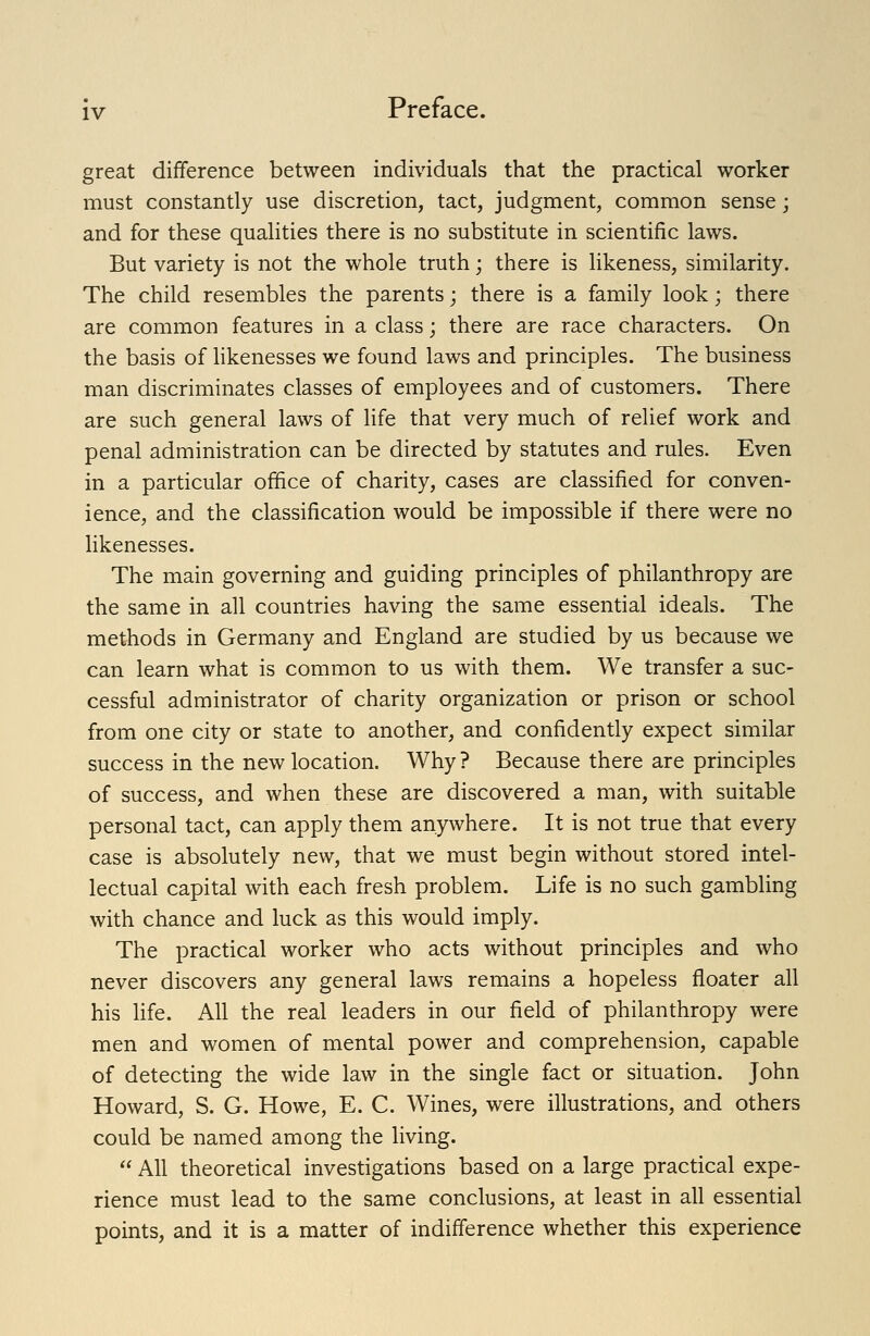 great difference between individuals that the practical worker must constantly use discretion, tact, judgment, common sense; and for these qualities there is no substitute in scientific laws. But variety is not the whole truth; there is likeness, similarity. The child resembles the parents; there is a family look; there are common features in a class; there are race characters. On the basis of likenesses we found laws and principles. The business man discriminates classes of employees and of customers. There are such general laws of life that very much of relief work and penal administration can be directed by statutes and rules. Even in a particular office of charity, cases are classified for conven- ience, and the classification would be impossible if there were no likenesses. The main governing and guiding principles of philanthropy are the same in all countries having the same essential ideals. The methods in Germany and England are studied by us because we can learn what is common to us with them. We transfer a suc- cessful administrator of charity organization or prison or school from one city or state to another, and confidently expect similar success in the new location. Why ? Because there are principles of success, and when these are discovered a man, with suitable personal tact, can apply them anywhere. It is not true that every case is absolutely new, that we must begin without stored intel- lectual capital with each fresh problem. Life is no such gambling with chance and luck as this would imply. The practical worker who acts without principles and who never discovers any general laws remains a hopeless floater all his fife. All the real leaders in our field of philanthropy were men and women of mental power and comprehension, capable of detecting the wide law in the single fact or situation. John Howard, S. G. Howe, E. C. Wines, were illustrations, and others could be named among the living.  All theoretical investigations based on a large practical expe- rience must lead to the same conclusions, at least in all essential points, and it is a matter of indifference whether this experience