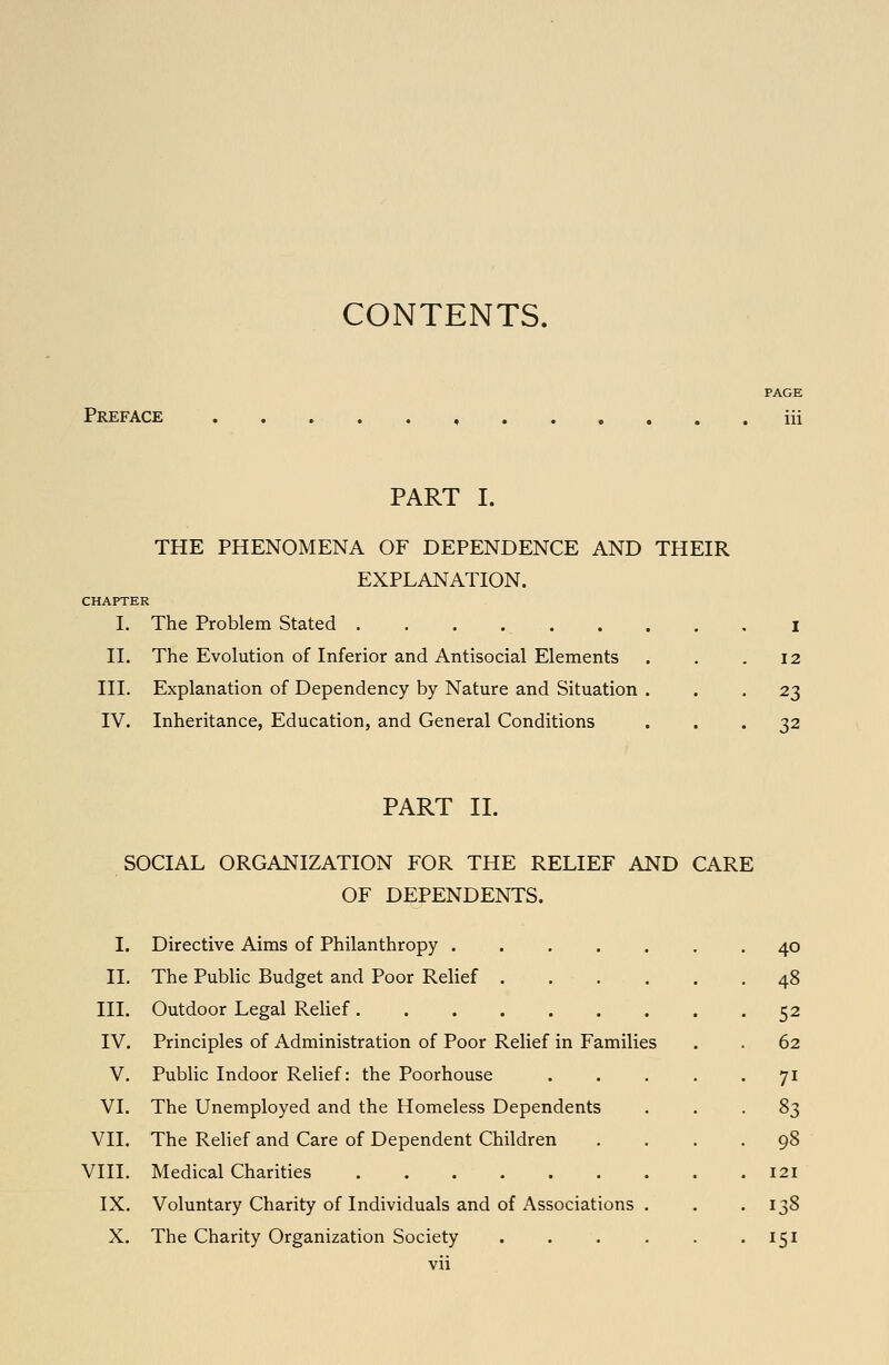 CONTENTS. PAGE Preface , iii PART I. THE PHENOMENA OF DEPENDENCE AND THEIR EXPLANATION. CHAPTER I. The Problem Stated .......,, i 11. The Evolution of Inferior and Antisocial Elements . . .12 III. Explanation of Dependency by Nature and Situation ... 23 IV. Inheritance, Education, and General Conditions ... 32 PART II. SOCIAL ORGANIZATION FOR THE RELIEF AND CARE OF DEPENDENTS. I. Directive Aims of Philanthropy ....... 40 11. The Public Budget and Poor Relief 48 III. Outdoor Legal Relief 52 IV. Principles of Administration of Poor Relief in Families . . 62 V. Public Indoor Relief: the Poorhouse . . . . • 7^ VI. The Unemployed and the Homeless Dependents ... 83 VII. The Relief and Care of Dependent Children .... 98 VIII. Medical Charities 121 IX. Voluntary Charity of Individuals and of Associations . . . 138 X. The Charity Organization Society . . . . . • 151