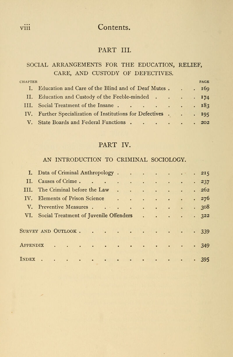 PART III. SOCIAL ARRANGEMENTS FOR THE EDUCATION, RELIEF, CARE, AND CUSTODY OF DEFECTIVES. I. Education and Care of the Blind and of Deaf Mutes 11. Education and Custody of the Feeble-minded III. Social Treatment of the Insane .... IV. Further Specialization of Institutions for Defectives V. State Boards and Federal Functions . 169 174 183 195 202 PART IV. AN INTRODUCTION TO CRIMINAL SOCIOLOGY. I. Data of Criminal Anthropology 215 II. Causes of Crime .......... 237 III. The Criminal before the Law 262 IV. Elements of Prison Science 276 V. Preventive Measures . 308 VI. Social Treatment of Juvenile Offenders 322 Survey and Outlook 339 Appendix 349 Index 395