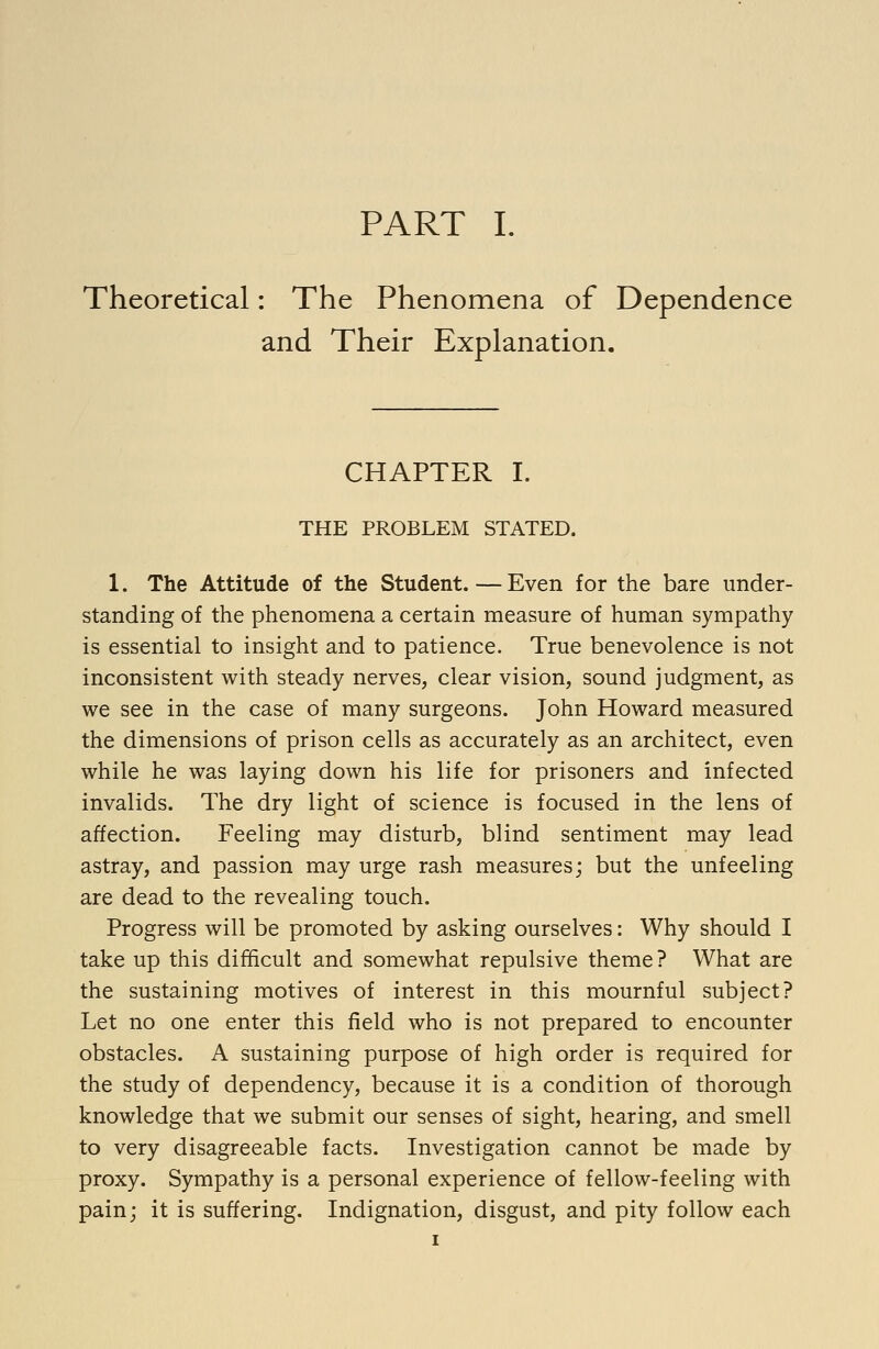 Theoretical: The Phenomena of Dependence and Their Explanation. CHAPTER I. THE PROBLEM STATED. 1. The Attitude of the Student.—Even for the bare under- standing of the phenomena a certain measure of human sympathy is essential to insight and to patience. True benevolence is not inconsistent with steady nerves, clear vision, sound judgment, as we see in the case of many surgeons. John Howard measured the dimensions of prison cells as accurately as an architect, even while he was laying down his life for prisoners and infected invalids. The dry light of science is focused in the lens of affection. Feeling may disturb, blind sentiment may lead astray, and passion may urge rash measures; but the unfeeling are dead to the revealing touch. Progress will be promoted by asking ourselves: Why should I take up this difficult and somewhat repulsive theme? What are the sustaining motives of interest in this mournful subject? Let no one enter this field who is not prepared to encounter obstacles. A sustaining purpose of high order is required for the study of dependency, because it is a condition of thorough knowledge that we submit our senses of sight, hearing, and smell to very disagreeable facts. Investigation cannot be made by proxy. Sympathy is a personal experience of fellow-feeling with pain; it is suffering. Indignation, disgust, and pity follow each