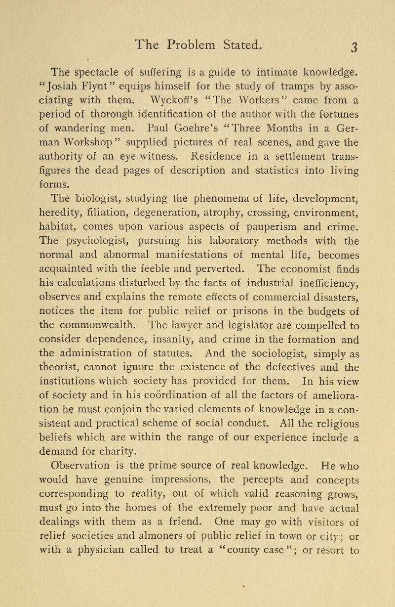 The spectacle of suffering is a guide to intimate knowledge. Josiah Flynt equips himself for the study of tramps by asso- ciating with them. Wyckoff's The Workers came from a period of thorough identification of the author with the fortunes of wandering men. Paul Goehre's Three Months in a Ger- man Workshop  supplied pictures of real scenes, and gave the authority of an eye-witness. Residence in a settlement trans- figures the dead pages of description and statistics into living forms. The biologist, studying the phenomena of life, development, heredity, filiation, degeneration, atrophy, crossing, environment, habitat, comes upon various aspects of pauperism and crime. The psychologist, pursuing his laboratory methods with the normal and abnormal manifestations of mental life, becomes acquainted with the feeble and perverted. The economist finds his calculations disturbed by the facts of industrial inefficiency, observes and explains the remote effects of commercial disasters, notices the item for public relief or prisons in the budgets of the commonwealth. The lawyer and legislator are compelled to consider dependence, insanity, and crime in the formation and the administration of statutes. And the sociologist, simply as theorist, cannot ignore the existence of the defectives and the institutions which society has provided for them. In his view of society and in his coordination of all the factors of ameliora- tion he must conjoin the varied elements of knowledge in a con- sistent and practical scheme of social conduct. All the religious beliefs which are within the range of our experience include a demand for charity. Observation is the prime source of real knowledge. He who would have genuine impressions, the percepts and concepts corresponding to reality, out of which valid reasoning grows, must go into the homes of the extremely poor and have actual dealings with them as a friend. One may go with visitors of relief societies and almoners of public relief in town or city; or with a physician called to treat a county case ; or resort to