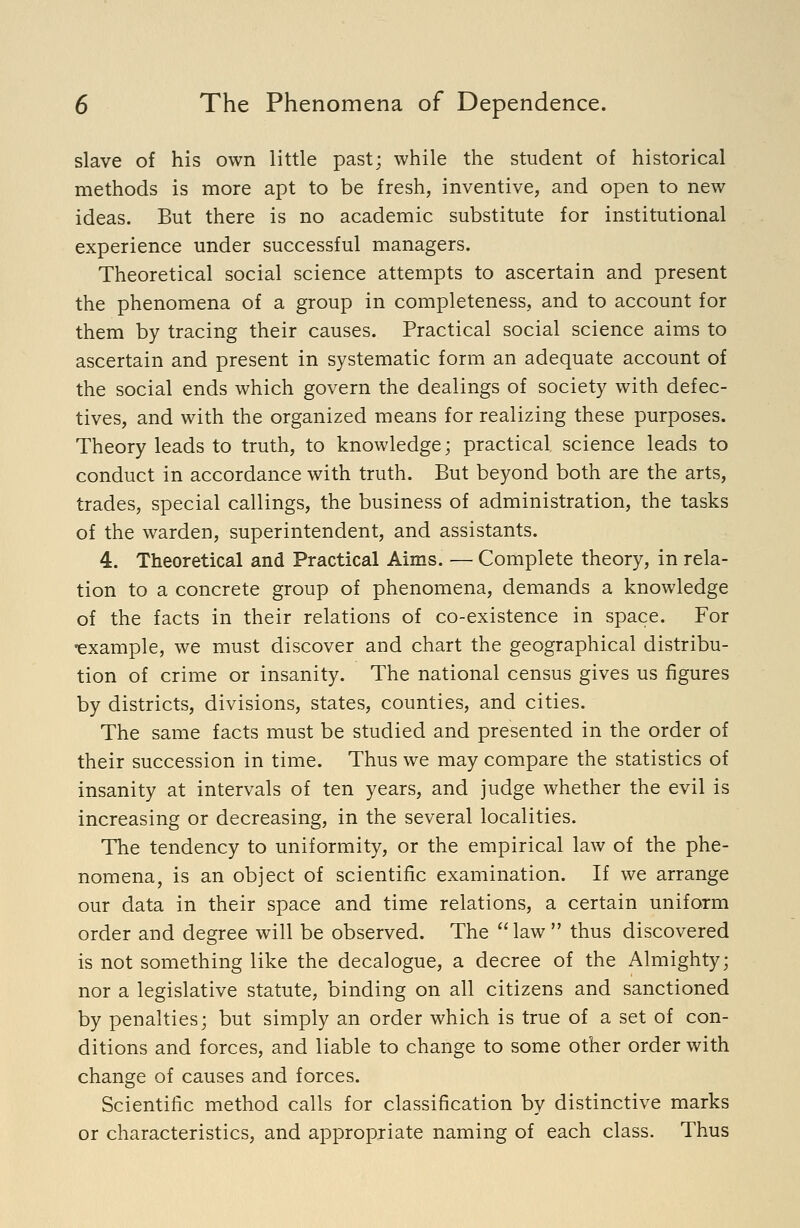 slave of his own little past; while the student of historical methods is more apt to be fresh, inventive, and open to new ideas. But there is no academic substitute for institutional experience under successful managers. Theoretical social science attempts to ascertain and present the phenomena of a group in completeness, and to account for them by tracing their causes. Practical social science aims to ascertain and present in systematic form an adequate account of the social ends which govern the dealings of society with defec- tives, and with the organized means for realizing these purposes. Theory leads to truth, to knowledge; practical, science leads to conduct in accordance with truth. But beyond both are the arts, trades, special callings, the business of administration, the tasks of the warden, superintendent, and assistants. 4. Theoretical and Practical Aims. — Complete theory, in rela- tion to a concrete group of phenomena, demands a knowledge of the facts in their relations of co-existence in space. For •example, we must discover and chart the geographical distribu- tion of crime or insanity. The national census gives us figures by districts, divisions, states, counties, and cities. The same facts must be studied and presented in the order of their succession in time. Thus we may compare the statistics of insanity at intervals of ten years, and judge whether the evil is increasing or decreasing, in the several localities. The tendency to uniformity, or the empirical law of the phe- nomena, is an object of scientific examination. If we arrange our data in their space and time relations, a certain uniform order and degree will be observed. The law  thus discovered is not something like the decalogue, a decree of the Almighty; nor a legislative statute, binding on all citizens and sanctioned by penalties; but simply an order which is true of a set of con- ditions and forces, and liable to change to some other order with change of causes and forces. Scientific method calls for classification by distinctive marks or characteristics, and appropriate naming of each class. Thus