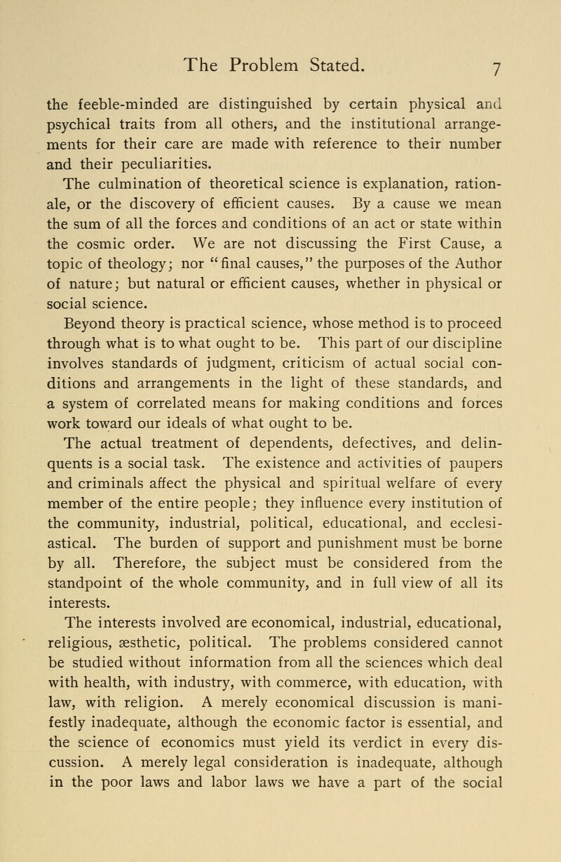 the feeble-minded are distinguished by certain physical and psychical traits from all others, and the institutional arrange- ments for their care are made with reference to their number and their peculiarities. The culmination of theoretical science is explanation, ration- ale, or the discovery of efficient causes. By a cause we mean the sum of all the forces and conditions of an act or state within the cosmic order. We are not discussing the First Cause, a topic of theology; nor final causes, the purposes of the Author of nature; but natural or efficient causes, whether in physical or social science. Beyond theory is practical science, whose method is to proceed through what is to what ought to be. This part of our discipline involves standards of judgment, criticism of actual social con- ditions and arrangements in the light of these standards, and a system of correlated means for making conditions and forces work toward our ideals of what ought to be. The actual treatment of dependents, defectives, and delin- quents is a social task. The existence and activities of paupers and criminals affect the physical and spiritual welfare of every member of the entire people; they influence every institution of the community, industrial, political, educational, and ecclesi- astical. The burden of support and punishment must be borne by all. Therefore, the subject must be considered from the standpoint of the whole community, and in full view of all its interests. The interests involved are economical, industrial, educational, religious, aesthetic, political. The problems considered cannot be studied without information from all the sciences which deal with health, with industry, with commerce, with education, with law, with religion. A merely economical discussion is mani- festly inadequate, although the economic factor is essential, and the science of economics must yield its verdict in every dis- cussion. A merely legal consideration is inadequate, although in the poor laws and labor laws we have a part of the social