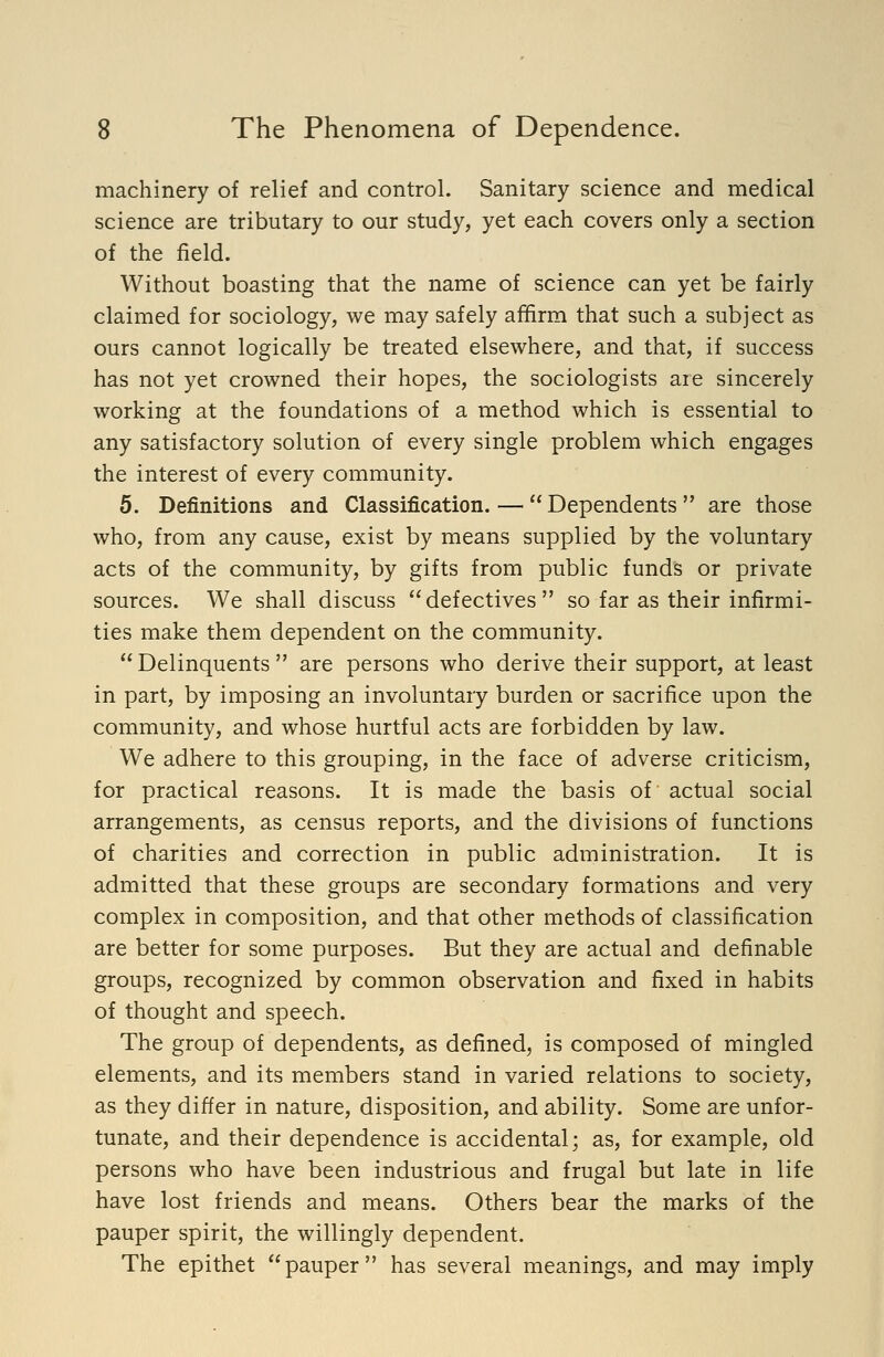 machinery of relief and control. Sanitary science and medical science are tributary to our study, yet each covers only a section of the field. Without boasting that the name of science can yet be fairly claimed for sociology, we may safely affirm that such a subject as ours cannot logically be treated elsewhere, and that, if success has not yet crowned their hopes, the sociologists are sincerely working at the foundations of a method which is essential to any satisfactory solution of every single problem which engages the interest of every community. 5. Definitions and Classification. —  Dependents  are those who, from any cause, exist by means supplied by the voluntary acts of the community, by gifts from public funds or private sources. We shall discuss defectives so far as their infirmi- ties make them dependent on the community.  Delinquents  are persons who derive their support, at least in part, by imposing an involuntary burden or sacrifice upon the community, and whose hurtful acts are forbidden by law. We adhere to this grouping, in the face of adverse criticism, for practical reasons. It is made the basis of actual social arrangements, as census reports, and the divisions of functions of charities and correction in public administration. It is admitted that these groups are secondary formations and very complex in composition, and that other methods of classification are better for some purposes. But they are actual and definable groups, recognized by common observation and fixed in habits of thought and speech. The group of dependents, as defined, is composed of mingled elements, and its members stand in varied relations to society, as they differ in nature, disposition, and ability. Some are unfor- tunate, and their dependence is accidental; as, for example, old persons who have been industrious and frugal but late in life have lost friends and means. Others bear the marks of the pauper spirit, the willingly dependent. The epithet pauper has several meanings, and may imply