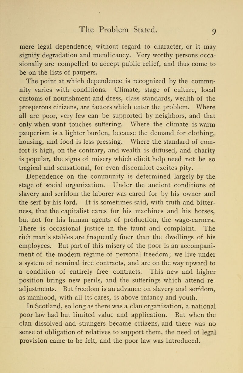 mere legal dependence, without regard to character, or it may signify degradation and mendicancy. Very worthy persons occa- sionally are compelled to accept public relief, and thus come to be on the lists of paupers. The point at which dependence is recognized by the commu- nity varies with conditions. Climate, stage of culture, local customs of nourishment and dress, class standards, wealth of the prosperous citizens, are factors which enter the problem. Where all are poor, very few can be supported by neighbors, and that only when want touches suffering. Where the climate is warm pauperism is a lighter burden, because the demand for clothing, housing, and food is less pressing. Where the standard of com- fort is high, on the contrary, and wealth is diffused, and charity is popular, the signs of misery which elicit help need not be so tragical and sensational, for even discomfort excites pity. Dependence on the community is determined largely by the stage of social organization. Under the ancient conditions of slavery and serfdom the laborer was cared for by his owner and the serf by his lord. It is sometimes said, with truth and bitter- ness, that the capitalist cares for his machines and his horses, but not for his human agents of production, the wage-earners. There is occasional justice in the taunt and complaint. The rich man's stables are frequently finer than the dwellings of his employees. But part of this misery of the poor is an accompani- ment of the modern regime of personal freedom; we live under a system of nominal free contracts, and are on the way upward to a condition of entirely free contracts. This new and higher position brings new perils, and the sufferings which attend re- adjustments. But freedom is an advance on slavery and serfdom, as manhood, with all its cares, is above infancy and youth. In Scotland, so long as there was a clan organization, a national poor law had but limited value and application. But when the clan dissolved and strangers became citizens, and there was no sense of obligation of relatives to support them, the need of legal provision came to be felt, and the poor law was introduced.